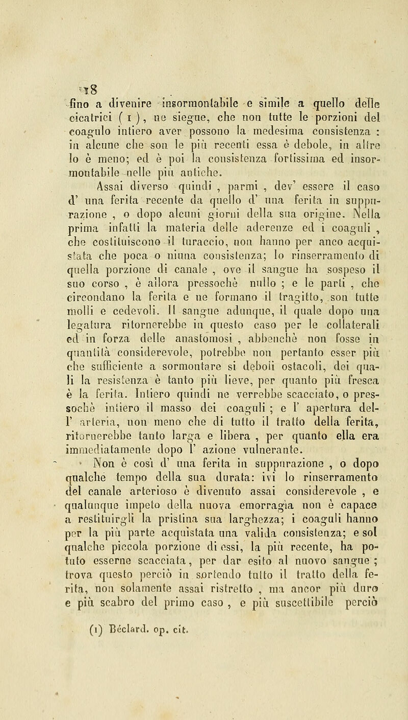 fino a divenire -insormontabile e simile a quello delle cicatrici ( i ), ne siegue, che non tutte le porzioni del coagulo intiero aver possono la medesima consistenza : in alcune che son le più recenti essa è debole, in altre lo è meno; ed è poi la consistenza fortissima ed insor- montabile nelle più antiche. Assai diverso quindi , parmi , dev' essere il caso d' una ferita recente da quello d' una ferita in suppu- razione , o dopo alcuni giorni della sua origine. Nella prima infatti la materia delle aderenze ed i coaguli , che costituiscono il turacelo, non hanno per anco acqui- stata che poca o ninna consistenza; lo rinserramene di quella porzione di canale , ove il sangue ha sospeso il suo corso , è allora pressoché nullo ; e le parti , che circondano la ferita e ne formano il tragitto, son tutte molli e cedevoli. Il sangue adunque, il quale dopo una legatura ritornerebbe in questo caso per le collaterali ed in forza delle anastomosi, abbenchè non fosse in quantità considerevole, potrebbe non pertanto esser più che sufficiente a sormontare si deboli ostacoli, dei qua- li la resistenza è tanto più lieve, per quanto più fresca è la ferita. Intiero quindi ne verrebbe scacciato, o pres- soché intiero il masso dei coaguli ; e 1' apertura del- l' arteria, non meno che di tutto il tratto della ferita, ritornerebbe tanto larga e libera , per quanto ella era immediatamente dopo 1' azione vulnerante. ■ Non è cosi d' una ferita in suppurazione , o dopo qualche tempo della sua durata: ivi lo rinserramento del canale arterioso è divenuto assai considerevole , e qualunque impeto della nuova emorragia non è capace a restituirgli la pristina sua larghezza; i coaguli hanno per la più parte acquistata una valida consistenza; e sol qualche piccola porzione di essi, la più recente, ha po- tuto esserne scacciata, per dar esito al nuovo sangue; trova questo perciò in sortendo tutto il tratto della fe- rita, non solamente assai ristretto , ma ancor più duro e più scabro del primo caso , e più suscettibile perciò (i) Béclard. op. cit.