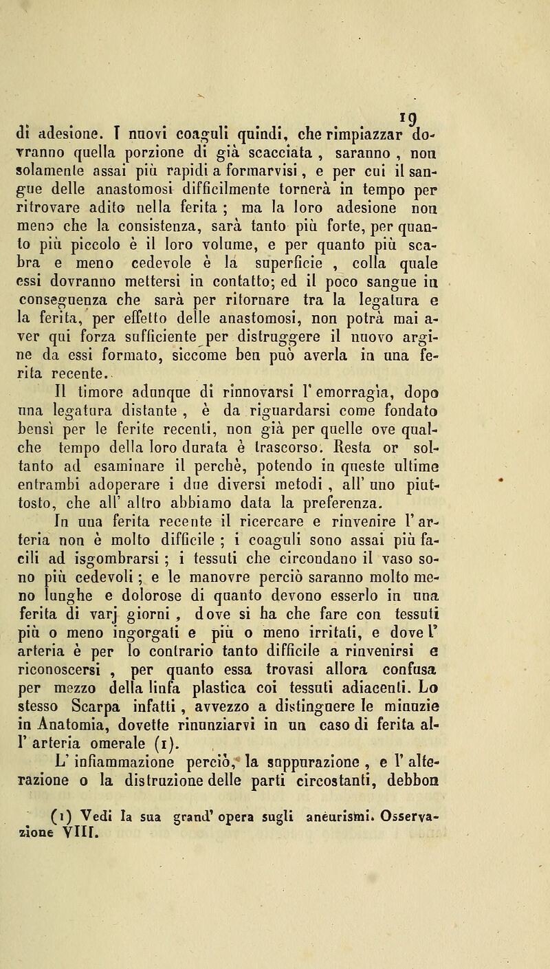 dì adesione. T nuovi coaguli quindi, che rimpiazzar do- rranno quella porzione di già scacciata , saranno , non solamente assai più rapidi a formarvisi, e per cui il san- gue delle anastomosi difficilmente tornerà in tempo per ritrovare adito nella ferita ; ma la loro adesione non meno che la consistenza, sarà tanto più forte, per quan- to più piccolo è il loro volume, e per quanto più sca- bra e meno cedevole è la superficie , colla quale essi dovranno mettersi in contatto; ed il poco sangue in, conseguenza che sarà per ritornare tra la legatura e la ferita, per effetto delle anastomosi, non potrà mai a- ver qui forza sufficiente per distruggere il nuovo argi- ne da essi formato, siccome ben può averla in una fe- rita recente.- Il timore adunque di rinnovarsi 1' emorragia, dopo una legatura distante , è da riguardarsi come fondato bensì per le ferite recenti, non già per quelle ove qual- che tempo della loro durata è trascorso. Resta or sol- tanto ad esaminare il perchè, potendo in queste ultime entrambi adoperare i due diversi metodi , all' uno piut- tosto, che all' altro abbiamo data la preferenza. In uua ferita recente il ricercare e rinvenire l'ar- teria non è molto difficile ; i coaguli sono assai più fa- cili ad ingombrarsi ; i tessuti che circondano il vaso so- no più cedevoli ; e le manovre perciò saranno molto me- no lunghe e dolorose di quanto devono esserlo in una ferita di varj giorni , dove si ha che fare con tessuti più o meno ingorgati e più o meno irritati, e dove l' arteria è per lo contrario tanto difficile a rinvenirsi e riconoscersi , per quanto essa trovasi allora confusa per mezzo della linfa plastica coi tessuti adiacenti. Lo stesso Scarpa infatti, avvezzo a distinguere le minuzie in Anatomia, dovette rinunziarvi in un caso di ferita al- l' arteria omerale (i). L'infiammazione perciò, la snppurazione , e Y alte- razione o la distruzione delle parti circostanti, debbon (i) Vedi la sua grand'opera sugli aneurismi. Osserva- zione Yllf.