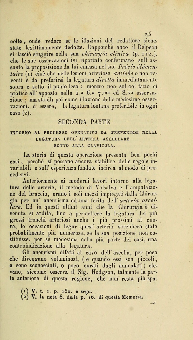2;5 colt» , onde vedere se le illazioni del redattore siano state legittimamente dedotte. Dappoiché anco il Delpech si lasciò sfuggire nella sua chirurgia clinica (p. 112.), che le sue osservazioni ivi riportate confermano sull as- sunto la proposizione da lui emessa nel suo Précis élémen- taire (1) cioè che nelle lesioni arteriose antiehe o non re- centi è da preferirsi la legatura diretta immediatamente sopra e sulto- il punto leso : mentre non sol col fatto ei praticò all'apposto nella i.a.6.a 7.ma ed 8.va osserva- zione ; ma stabili poi come illazione delle medesime osser- vazioni, d'essere, la legatura lontana preferibile in ogni caso (2). SECONDA PARTE INTORNO AL PROCESSO OPERATIVO DA PREFERIRSI NELLA LEGATURA DELL' ARTERIA ASCELLARE SOTTO ALLA CLAVICOLA. La storia di questa operazione presenta ben pochi casi , perchè si possano ancora stabilire delle regole in- variabili e sull'esperienza fondate incirca al modo di pro- cedervi. Anteriormente ai moderni lavori intorno alla lega- tura delle arterie, il metodo di Valsalva e Y amputazio- ne del braccio, erano i soli mezzi impiegati dalla Chirur- gia per un' aneurisma od una ferita dell' arteria ascel- lare. Ed in questi ultimi anni che la Chirurgia è di- venuta si ardita, fino a permettere la legatura dei più grossi tronchi arteriosi anche ì più prossimi al cuo- re, le occasioni di legar quest' arteria sarebbero stale probabilmente più numerose, se la sua posizione non co- stituisse, per sé medesima nella più parte dei casi, una controindicazione alla legatura. Gli aneurismi difatti al cavo dell' ascella, per poco che divengano voluminosi, (e quando essi son pìccoli, o sono sconosciuti, o poco curati dagli ammalati ) ele- vano, siccome osserva il Sig. Hodgson, talmente la par- te anteriore di questa regione, che non resta più spa- (ri V. t. 1. (2) V. la n( p. 160. e segu. noia 8. della p, 16. di questa Memoria.