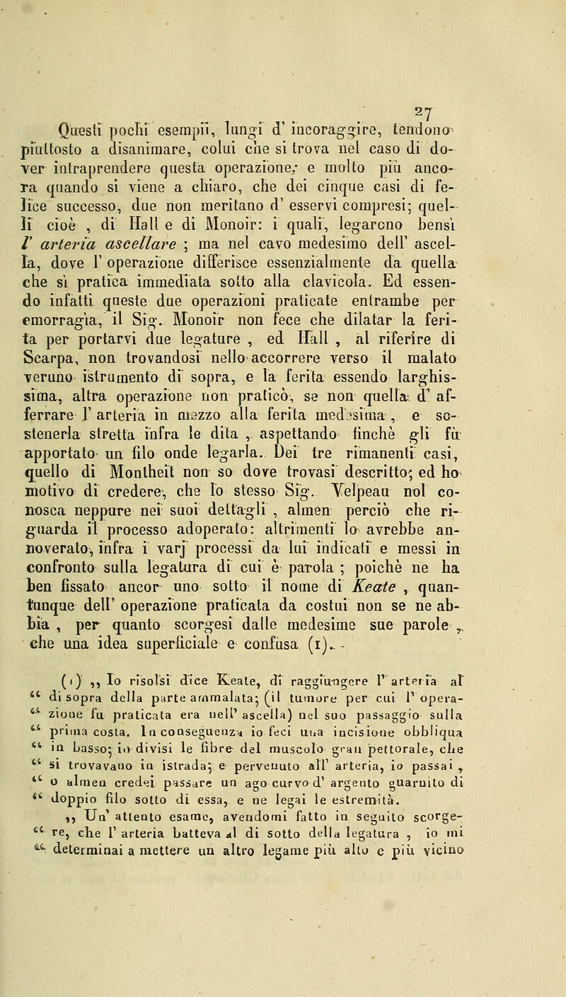 Questi pochi esempli, lungi <T incoraggire, tendono piuttosto a disanimare, colui che si trova nel caso di do- ver intraprendere questa operazione; e molto più anco- ra quando si viene a chiaro, che dei cinque casi di fe- lice successo, due non meritano d' esservi compresi; quel- li cioè , di Hall e di Monoir: i quali, legarono bensì /' arteria ascellare ; ma nel cavo medesimo dell' ascel- la, dove 1' operazione differisce essenzialmente da quella che si pratica immediata sotto alla clavicola. Ed essen- do infatti queste due operazioni praticate entrambe per emorragia, il Sig. Monoir non fece che dilatar la feri- ta per portarvi due legature , ed Hall , al riferire di Scarpa, non trovandosi nello accorrere verso il malato veruno istru mento di sopra, e la ferita essendo larghis- sima, altra operazione non praticò, se non quella cT af- ferrare F arteria in mezzo alla ferita medesima , e so- stenerla stretta infra le dita , aspettando tinche gli fu apportato un filo onde legarla. Dei tre rimanenti casi, quello di Monlheit non so dove trovasi descritto; ed ho motivo dì credere, che Io stesso Sig. Velpeau noi co- nosca neppure nei suoi dettagli , almen perciò che ri- guarda il processo adoperato: altrimenti lo avrebbe an- noverato, infra i varj processi da lui indicati e messi in confronto sulla legatura di cui è- parola ; poiché ne ha ben fissato ancor uno sotto il nome di Keate , quan- tunque dell' operazione praticala da costui non se ne ab- bia , per quanto scorgesi dalle medesime sue parole T che una idea superficiale e confusa (i)_ - (i) ,, Io risolsi dice Keate, di raggiungere 1' arteria al 44 di sopra della parte ammalata; (il tumore per cui l'opera- ** zioue fu praticata era uell' ascella) nel suo passaggio sulla fct prima costa. In conseguenza io feci una incisione obbliqua 4V iu basso; io divisi le fibre del muscolo gran pettorale, che  si trovavano in istradale pervenuto all' arteria, io passai r *' o alinea credei passare un ago curvo d' argento guarnito di 'k doppio filo sotto di essa, e ne legai le estremità. ,, Un' attento esame, avendomi fatto in seguito scorge- *'*■ re, che 1' arteria batteva «il di sotto della legatura , io ini t4- determinai a mettere un altro legame più alto e più vicino