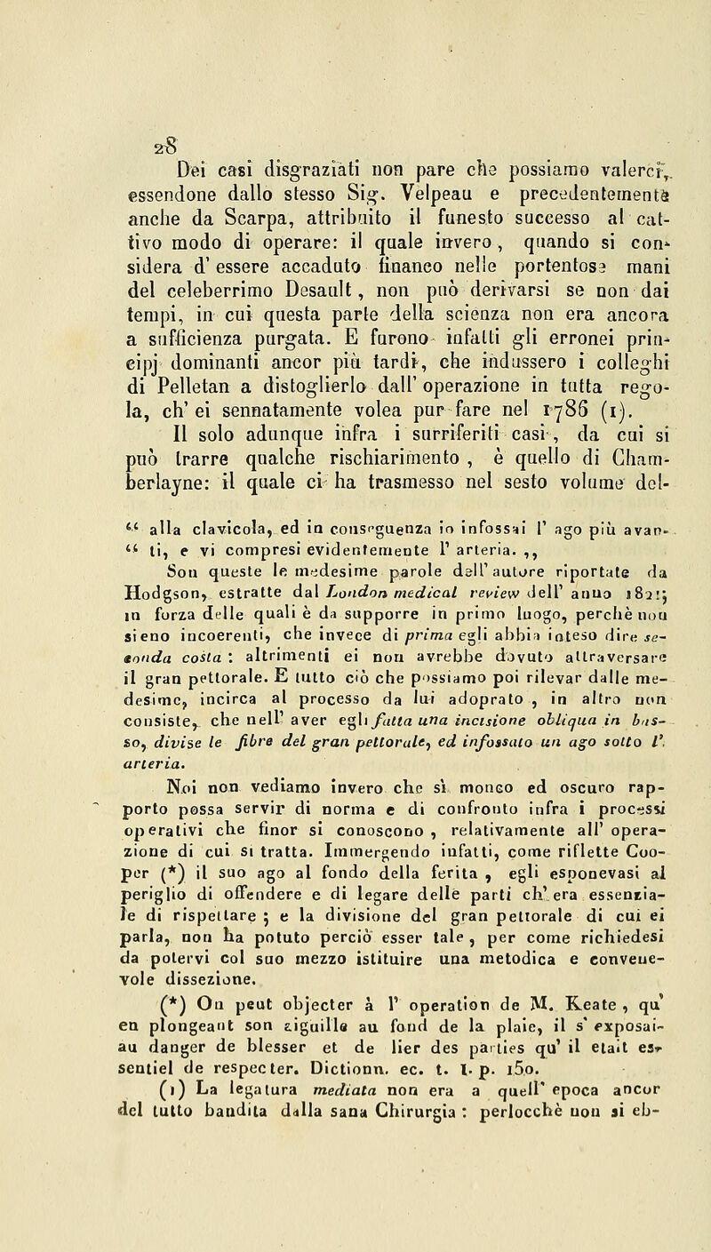 Dei casi disgraziati non pare che possiamo valerci,, essendone dallo stesso Sig. Velpeau e precedentemente anche da Scarpa, attribaito il funesto successo al cat- tivo modo di operare: il quale invero, quando si con» sidera d'essere accaduto fìnaneo nelle portentose mani del celeberrimo Desault, non può derivarsi se non dai tempi, in cui questa parte della scienza non era ancora a sufficienza purgata. E furono- infatti gli erronei prin^ eipj dominanti ancor più tardi-, che indussero i colleghi di Pelletan a distoglierlo dall'operazione in tutta rego- la, eh'ei sennatamente volea pur fare nel 1786 (1). Il solo adunque infra i surriferiti casi -, da cui si può trarre qualche rischiarimento , è quello di Cham- berlayne: il quale ci ha trasmesso nel sesto volume dcl- M alla clavicola, ed io conseguenza io infossai 1' ago più avatv  ti, e vi compresi evidentemente l1 arteria. ,, Sou queste le medesime parole dall'autore riportate da Hodgson, estratte dal London medicai revìew dell' anno 182:*, in forza delle quali è da supporre in primo luogo, perchè noti sieno incoerenti» che invece di prima egli abbia inteso dire se- sonda costa '. altrimenti ei non avrebbe dovuto attraversare il gran pettorale. E lutto ciò che possiamo poi rilevar dalle me- desime, incirca al processo da lui adoprato , in altro non consiste, che nell1 aver egli falla una incisione obliqua in bas- so, divise le fibre del gran pettorale., ed infossalo un ago sotto V. arteria. Noi non vediamo invero che si monco ed oscuro rap- porto possa servir di norma e di confronto infra i processi operativi che finor si conoscono , relativamente all' opera- zione di cui si tratta. Immergendo infatti, come riflette Coo- per (*) il suo ago al fondo della ferita , egli esponevasi al periglio di offendere e di legare delle parti eh'era essentia- l'e di rispettare ; e la divisione del gran pettorale di cui ei parla, non ha potuto perciò esser tale , per come richiedesi da potervi col suo mezzo istituire una metodica e convene- vole dissezione. (*) On peut objecter à 1' operation de M. Reate , qu en plongeant son aiguills au fond de la plaie, il s' pxposai- au danger de blesser et de lier des pai ties qu' il etait est sentici de respecter. Dictionn. ec. t. I. p. I.5.O. (1) La legatura mediata non era a quell' epoca ancor del lutto bandita dilla sana Chirurgia : perlocchè non si eb-