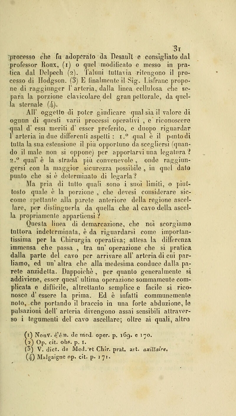 Si processo che fu adoperato da Desauìt e consigliato dal professor Roux, (i) o quel modificato e messo in pra- tica dal Delpech (2). Taluni tuttavia ritengono il pro- cesso di Hodgson. (3) E finalmente il Sig. Lisfranc propo- ne di raggiunger V arteria, dalla linea cellulosa che se- para la porzione clavicolare del gran pettorale, da quel- la sternale (4). All' oggetto di poter giudicare qualsia-il valore di ognun di questi varii processi operativi , e' riconoscere qual d' essi meriti d' esser preferito, e dnopo riguardar 1' arteria in due differenti aspetti : i.° qual è il punto di tutta la sua estensione il più opportuno da scegliersi (quan- do il male non si oppone) per apportarvi una legatura ? 2.0 qual'è la strada più convenevole, onde raggiun- gersi con la maggior sicurezza possibile , in quel dato punto che si è determinato di legarla? Ma pria di tutto quali sono i suoi limili, o piut- tosto quale è la porzione , che devesi considerare sic- come spettante alla parete anteriore della regione ascel- lare, per distinguerla da quella che al cavo della ascel- la propriamente apparliensi ? Questa linea dì demarcazione, che noi scorgiamo tuttora indeterminata, è da riguardarsi come importan- tissima per la Chirurgia operativa; attesa la differenza immensa che passa , tra un' operazione che si pratica dalla parte del cavo per arrivare all' arteria di cui par- liamo, ed un1 altra che alla medesima conduce dalla pa- rete anzidetta. Dappoiché , per quanto generalmente si addiviene, esser quesf ultima operazione sommameute com- plicata e difficile, altrettanto semplice e facile si rico- nosce d' essere la prima. Ed è infatti communemente noto, che portando il braccio in una forte abduzione, le pulsazioni dell' arteria divengono assai sensibili attraver- so i tegumenti dei cavo ascellare; oltre ai quali, altro (1) NonV. 4-éa». de mej. oper. p. 169. e 170. (2) Op. cit. obs. p. 1. (3) V. dict. de Med.-'et Chir. prat. art. axìllaire.