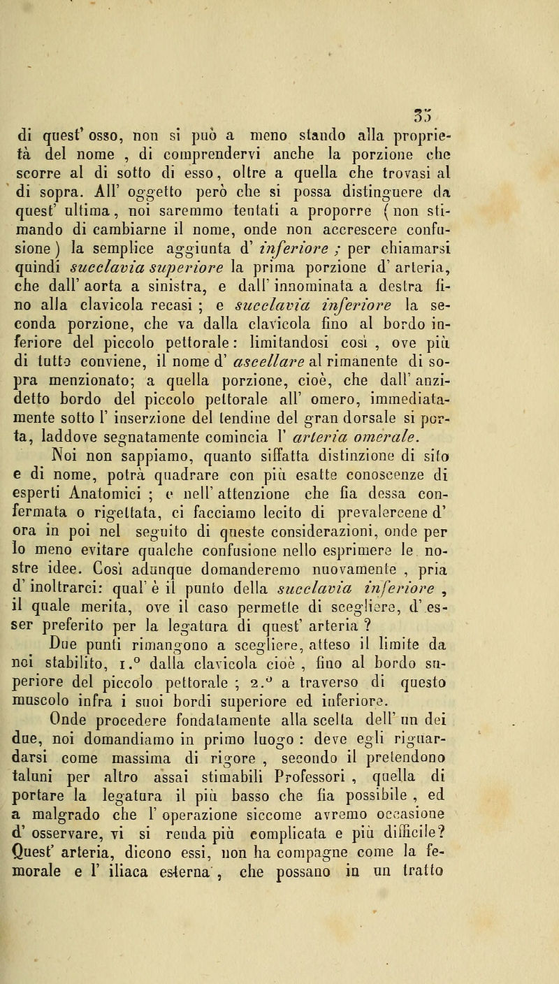 33 di quest' osso, non si può a meno stando alla proprie- tà del nome , di comprendervi anche la porzione che scorre al di sotto di esso, oltre a quella che trovasi al di sopra. All' oggetto però che si possa distinguere da quest' ultima, noi saremmo tentati a proporre (non sti- mando di cambiarne il nome, onde non accrescere confu- sione ) la semplice aggiunta d' inferiore ; per chiamarsi quindi succlavia superiore la prima porzione d' arteria, che dall' aorta a sinistra, e dall' innominata a destra fi- no alla clavicola recasi ; e succlavia inferiore la se- conda porzione, che va dalla clavicola fino al bordo in- feriore del piccolo pettorale : limitandosi cosi , ove più di lutto conviene, il nome d' ascellare al rimanente di so- pra menzionato; a quella porzione, cioè, che dall' anzi- detto bordo del piccolo pettorale all' omero, immediata- mente sotto 1' inserzione del tendine del gran dorsale si por- ta, laddove segnatamente comincia 1' arteria omerale. Noi non sappiamo, quanto siffatta distinzione di sito e di nome, potrà quadrare con più esatte conoscenze di esperti Anatomici ; e nell' attenzione che fia dessa con- fermata o rig-eltata, ci facciamo lecito di prevalercene d' ora in poi nel seguito di queste considerazioni, onde per lo meno evitare qualche confusione nello esprimere le. no- stre idee. Così adunque domanderemo nuovamente , pria d'inoltrarci: qual' è il punto della succlavia inferiore , il quale merita, ove il caso permette di scegliere, d'es- ser preferito per la leg-atura di quest' arteria ? Due punti rimangono a scegliere, atteso il limite da noi stabilito, i.° dalla clavicola cioè, fino al bordo su- periore del piccolo pettorale ; 2.° a traverso di questo muscolo infra i suoi bordi superiore ed inferiore. Onde procedere fondatamente alla scella dell' un dei due, noi domandiamo in primo luogo : deve egli riguar- darsi come massima di rigore , secondo il pretendono taluni per altro assai stimabili Professori , quella di portare la legatura il più basso che fia possibile , ed a malgrado che 1' operazione siccome avremo occasione d'osservare, vi si renda più complicata e più difficile? Quest' arteria, dicono essi, non ha compagne come la fe- morale e T iliaca esterna , che possano in un tratto