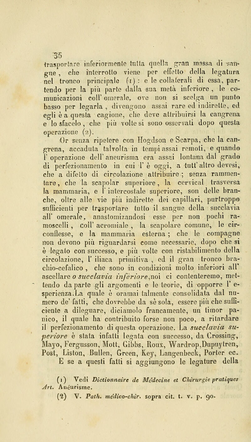 35 trasportare inferiormente tutta quella gran massa di -san* gue, che interrotto viene per effetto della legatura nel tronco principale (i) : e le collaterali di essa, par- tendo per la più parte dalla sua metà inferiore , le co- muDicazioni coli' omerale, ove non si scelga un punto basso per legarla , divengono assai rare ed indirette, ed egli è a questa cagione, che deve attribuirsi la cangTena e lo sfacelo , che più volte si sono osservati dopo questa operazione (2). Or senza ripetere con Hogdson e Scarpa, che la can- crena, accaduta talvolta in tempi assai remoti, e quando 1' operazione dell' aneurisma era assai lontana dal grado di perfezionamento in cui l'è oggi, a tutt'altro devesi, che a difetto di circolazione attribuire ; senza rammen- tare , che la scapolar superiore, la cervical trasversa la mammaria, e ì' intercostale superiore, son delle bran- che, oltre alle vie più indirette dei capillari, purtroppo sufficienti per trasportare tutto il sangue della succlavia all' omerale, anastomizandosi esse per non pochi ra- moscelli , coli' acromiale , la scapolare comune, le cir- conflesse, e la mammaria esterna ; che le compagne non devono più riguardarsi come necessarie, dopo che si è legato con successo, e più volte con ristabilimento della circolazione, 1' iliaca primitiva , ed il gran tronco bra- chio-cefalico , che sono in condizioni molto inferiori ali ascellare 0 succlavia inferiore,noi ci contenteremo, met- tendo da parte gli argomenti e le teorie, di opporre 1' e- sperienza.La quale è oramai talmente consolidata dal nu- mero de' fatti, che dovrebbe da sé sola, essere più che suffi- ciente a dileguare, diciamolo francamente, un timor pa- nico, il quale ha contribuito forse non poco, a ritardare il perfezionamento di questa operazione. La succlavia su- pcriore è stata infatti legata con successo, da Crossing-, Mayo, Fergusson, Mott, Gibbs, Roux, Wardrop,Dupuytren, Post, Liston, Bullen, Green, Key, Langenbeck, Porter ed. E se a questi fatti si aggiungono le legature della (1) Vedi Dictionnaire de Me'decine et Chirurgie pratiques Art. Anéurisme.