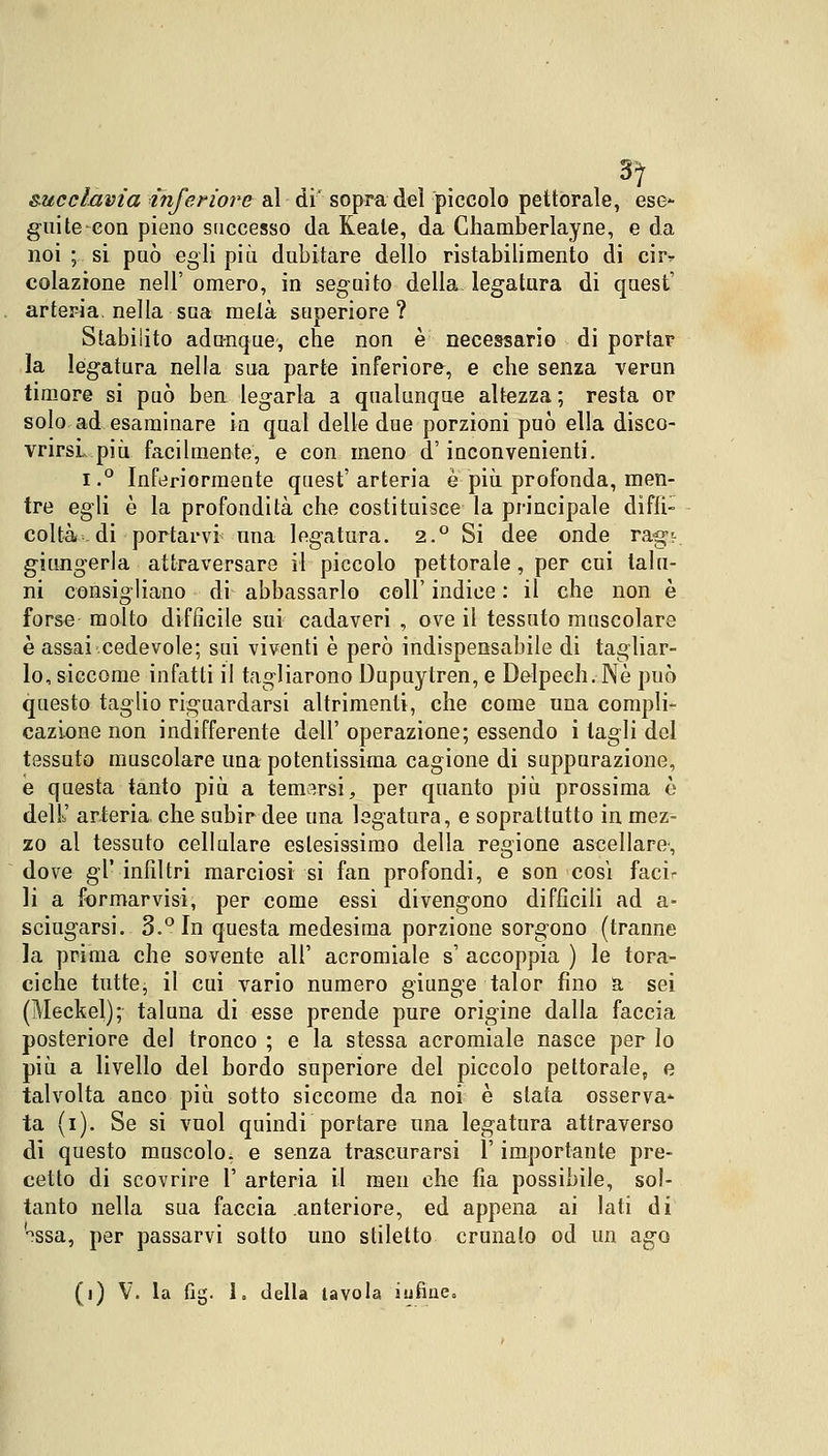 3) succlavia inferiore al di sopra dei piccolo pettorale, ese- gui te-con pieno successo da Keale, da Chamberlayne, e da noi ; si può egli più dubitare dello ristabilimento di ciiv colazione nell' omero, in seguito della legatura di quest' arteria, nella sua metà superiore? Stabilito adunque, che non è necessario di portar la legatura nella sua parte inferiore, e che senza verun timore si può ben legarla a qualunque altezza ; resta or solo ad esaminare in qual delle due porzioni può ella disco- vrirsi, più facilmente, e con meno d'inconvenienti. i.° Inferiormente quest'arteria è più profonda, men- tre egli è la profondità che costituisce la principale diffi- coltà, di portarvi una legatura. 2.° Si dee onde rag-r giungerla attraversare il piccolo pettorale, per cui talu- ni consigliano di abbassarlo coli' indice : il che non è forse molto difficile sui cadaveri , ove il tessuto muscolare è assai cedevole; sui viventi è però indispensabile di tagliar- lo, siccome infatti il tagliarono Dupuytren, e Delpech. Né può questo taglio riguardarsi altrimenti, che come una compli- cazione non indifferente dell' operazione; essendo i tagli del tessuto muscolare una potentissima cagione di suppurazione, ie questa tanto più a temarsi, per quanto più prossima è dell' arteria che subir dee una legatura, e soprattutto in mez- zo al tessuto cellulare estesissimo della regione ascellare', dove gì' infiltri marciosi si fan profondi, e son cosi facir li a formarvisi, per come essi divengono difficili ad a- sciugarsi. 3.° In questa medesima porzione sorgono (tranne la prima che sovente all' acromiale s' accoppia ) le tora- ciche tutte, il cui vario numero giunge talor fino a sei (Meckel); taluna di esse prende pure origine dalla faccia posteriore del tronco ; e la stessa acromiale nasce per lo più a livello del bordo superiore del piccolo pettorale, e talvolta anco più sotto siccome da noi è stata osserva- ta (i). Se si vuol quindi portare una legatura attraverso di questo muscolo, e senza trascurarsi l'importante pre- cetto di scovrire 1' arteria il men che fìa possibile, sol- tanto nella sua faccia anteriore, ed appena ai lati di <nssa, per passarvi sotto uno stiletto crunalo od un ago