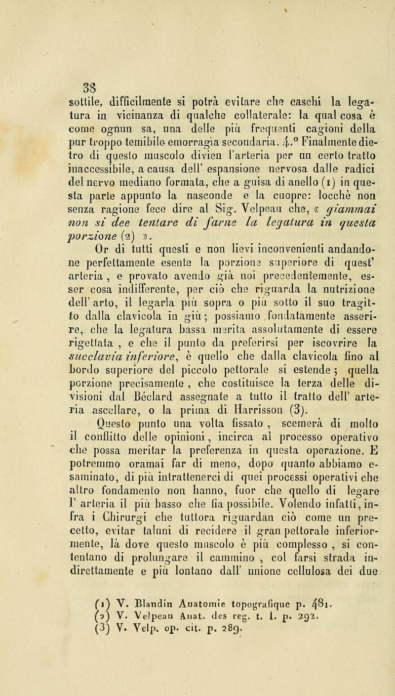 sottile, difficilmente si potrà evitare che caschi la lega- tura in vicinanza di qualche collaterale: la qualcosa è come ognun sa, una delle più frequenti cagioni della pur troppo temibile- emorragia secondaria. 4<-° Finalmente die- tro di questo muscolo divien l'arteria per un certo tratto inaccessibile, a causa dell' espansione nervosa dalle radici del nervo mediano formata, che a guisa di anello (i) in que- sta parte appunto la nasconde e la cuopre: locchè non senza ragione fece dire al Sig. Velpeau che, ce giammai non si dee tentare di fame la legatura in questa porzione (2) ». Or di tutti questi e non lievi inconvenienti andando- ne perfettamente esente la porzione superiore di quest' arteria , e provato avendo già noi precedentemente, es- ser cosa indifferente, per ciò che riguarda la nutrizione dell'arto, il legarla più sopra o più sotto il suo tragit- to dalla clavicola in giù ; possiamo , fondatamente asseri- re, che la legatura bassa marita assolutamente di essere rigettata , e che il punto da preferirsi per iscovrire la succlavia inferiore, è quello che dalla clavicola fino al Lordo superiore del piccolo pettorale si estende 5 quella porzione precisamente , che costituisce la terza delle di- visioni dal Béclard assegnate a tutto il tratto dell' arte- ria ascellare, o la prima di Harrisson (3). Questo punto una volta fissato , scemerà di molto il conflitto delle opinioni, incirca ai processo operativo che possa meritar la preferenza in questa operazione. E potremmo oramai far di meno, dopo quanto abbiamo e- saminato, di più intrattenerci di quei processi operativi che altro fondamento non hanno, fuor che quello di legare 1' arteria il più basso che fia possibile. Volendo infatti, in- fra i Chirurgi che tuttora riguardai! ciò come un pre- cetto, evitar taluni di recidere il gran pettorale inferior- mente, là dove questo muscolo è più complesso , si con- tentano di prolungare il cammino , col farsi strada in- direttamente e più lontano dall' unione cellulosa dei due fi) V. Blandin Anatomie lopografique p. Ifòi. (?) V. Velpean Anat. des reg. t. 1. p. 292. (3) V. Velp. op. cit. p. 289.