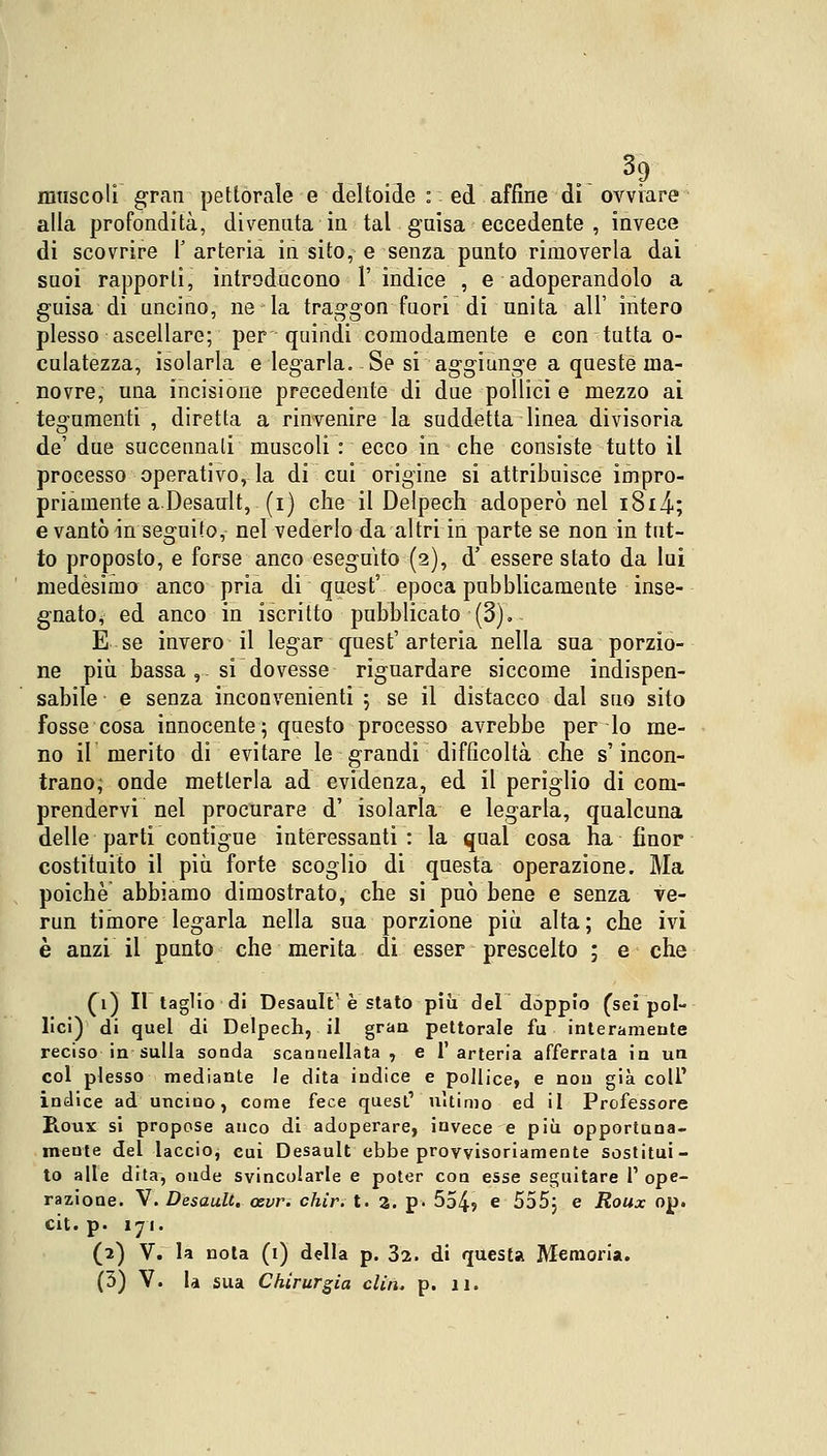 3? muscoli gran pettorale e deltoide : ed affine di ovviare alla profondità, divenuta in tal guisa eccedente , invece di scovrire Y arteria in sito, e senza punto rimoverla dai suoi rapporti, introducono l'indice , e adoperandolo a guisa di uncino, ne la traggon fuori di unita all' intero plesso ascellare; per quindi comodamente e con tutta o- culatezza, isolarla e legarla. Se si aggiunge a queste ma- novre, una incisione precedente di due pollici e mezzo ai tegumenti , diretta a rinvenire la suddetta linea divisoria de' due succennali muscoli : ecco in che consiste tutto il processo operativo, la di cui origine si attribuisce impro- priamente a .Desault, (i) che il Delpech adoperò nel it.8x4>; e vantò in seguito, nel vederlo da altri in parte se non in tut- to proposto, e forse anco eseguito (2), d' essere stato da lui medesimo anco pria di quest' epoca pubblicamente inse- gnato, ed anco in iscritto pubblicato (3). E se invero il legar quest'arteria nella sua porzio- ne più bassa , si dovesse riguardare siccome indispen- sabile e senza inconvenienti ; se il distacco dal suo sito fosse cosa innocente; questo processo avrebbe per lo me- no il merito di evitare le grandi difficoltà che s'incon- trano; onde metterla ad evidenza, ed il periglio di com- prendervi nel procurare d' isolarla e legarla, qualcuna delle parti contigue interessanti: la qual cosa ha finor costituito il più forte scoglio di questa operazione. Ma poiché abbiamo dimostrato, che si può bene e senza ve- rmi timore legarla nella sua porzione più alta; che ivi è anzi il punto che merita di esser prescelto ; e che (1) Il taglio di DesaiiI^ e stato più del doppio (sei pol- lici) di quel di Delpech, il gran pettorale fu interamente reciso in sulla sonda scannellata , e l'arteria afferrata in un col plesso mediante le dita indice e pollice, e non già coli' indice ad uncino, come fece quest' ultimo ed il Professore Roux si propose anco di adoperare, invece e più opportuna- mente del laccio, cui Desault ebbe provvisoriamente sostitui- to alle dita, oude svincolarle e poter con esse seguitare 1' ope- razione. V. Desault. cevr. chir. t. a. p. 554? e 555; e Roux op. cit. p. 171. (i) V. la nota (1) della p. 32. di questa Memoria.