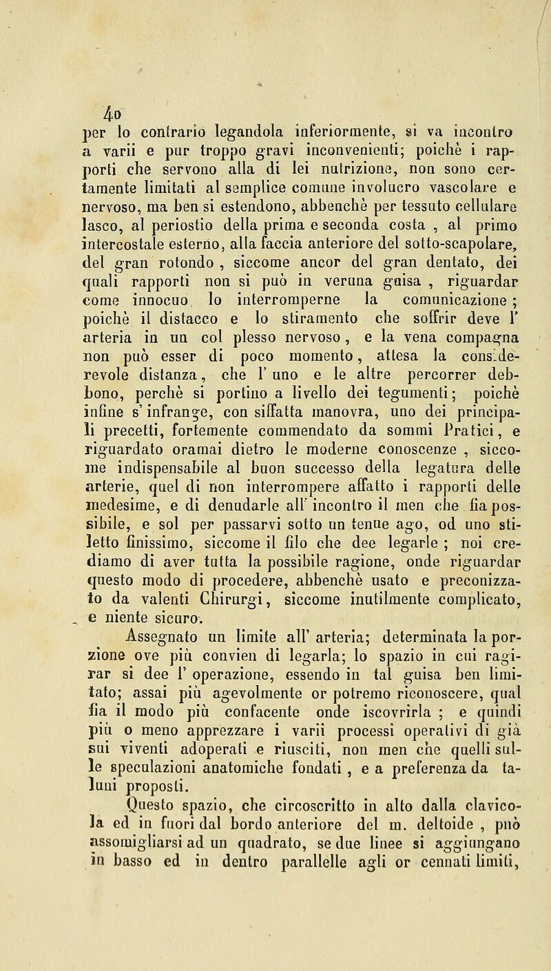 4° per lo contrario legandola inferiormente, si va incontro a varii e pur troppo gravi inconvenienti; poiché i rap- porti che servono alla di lei nutrizione, non sono cer- tamente limitati al semplice comune involucro vascolare e nervoso, ma ben si estendono, abbenchè per tessuto cellulare lasco, al periostio della prima e seconda costa , al primo intercostale esterno, alla faccia anteriore del sotto-scapolare, del gran rotondo , siccome ancor del gran dentato, dei quali rapporti non si può in veruna gaisa , riguardar come innocuo lo interromperne la comunicazione ; poiché il distacco e lo stiramento che soffrir deve 1' arteria in un col plesso nervoso, e la vena compagna non può esser di poco momento, attesa la conside- revole distanza, che 1' uno e le altre percorrer deb- bono, perchè si portino a livello dei tegumenti ; poiché infine s'infrange, con siffatta manovra, uno dei principa- li precetti, fortemente commendato da sommi Pratici, e riguardato oramai dietro le moderne conoscenze , sicco- me indispensabile al buon successo della legatura delle arterie, quel di non interrompere affatto i rapporti delle medesime, e di denudarle all'incontro il men che fìapos- sibile, e sol per passarvi sotto un tenue ago, od uno sti- letto finissimo, siccome il filo che dee legarle ; noi cre- diamo di aver tutta la possibile ragione, onde riguardar questo modo di procedere, abbenchè usato e preconizza- to da valenti Chirurgi, siccome inutilmente complicato, e niente sicuro. Assegnato un limite all' arteria; determinata la por- zione ove più convien di legarla; lo spazio in cui ragi- rar si dee 1' operazione, essendo in tal guisa ben limi- tato; assai più agevolmente or potremo riconoscere, qual fìa il modo più confacente onde iscovrirla ; e quindi più o meno apprezzare i varii processi operativi di già sui viventi adoperati e riusciti, non men che quelli sul- le speculazioni anatomiche fondati , e a preferenza da ta- luni proposti. Questo spazio, che circoscritto in alto dalla clavico- la ed in fuori dal bordo anteriore del m. deltoide , può assomigliarsi ad un quadrato, se due linee si aggiungano in basso ed in dentro parallelle agli or cennati limiti,