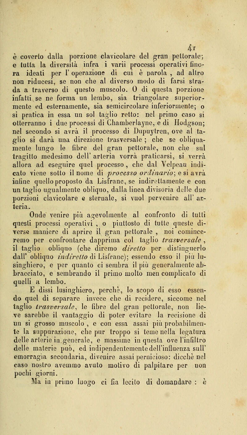 4r è coverto dalla porzione clavicolare del gran pettorale; e tutta la diversità infra i varii processi operativi fino- ra ideati per 1' operazione di cui è parola , ad altro non riducesi, se non che al diverso modo di farsi stra- da a traverso di questo muscolo. 0 di questa porzione infatti se ne forma un lembo, sia triangolare superior- mente ed esternamente, sia semicircolare inferiormente; o si pratica in essa un sol taglio retto: nel primo caso si otterranno i due processi di Chamberlayne, e di Hodgson; nel secondo si avrà il processo di Dnpuytren, ove al ta- glio si darà una direzione trasversale ; che se obliqua- mente lungo le fibre del gran pettorale, non che sul tragitto medesimo dell' arteria vorrà praticarsi, si verrà allora ad eseguire quel processo, che dal Velpeau indi- cato viene sotto il nome di processo ordinario] e si avrà infine quello proposto da Lisfranc, se indirettamente e con un taglio ugualmente obliquo, dalla linea divisoria delle due porzioni clavicolare e sternale, si vuol pervenire all' ar- teria. Onde venire più agevolmente al confronto di tutti questi processi operativi , o piuttosto di tutte queste di- Terse maniere di aprire il gran pettorale , noi comince- remo per confrontare dapprima col taglio trasversale , il taglio obliquo (che diremo diretto per distinguerlo dall' obliquo indiretto di Lisfranc); essendo esso il più lu- singhiero, e per quanto ci sembra il più generalmente ab- bracciato, e sembrando il primo molto men complicato di quelli a lembo. E dissi lusinghiero, perchè, Io scopo di esso essen- do quel di separare invece che di recidere, siccome nel taglio trasversale, le fibre del gran pettorale, non lie- ve sarebbe il vantaggio di poter evitare la recisione di un si grosso muscolo , e con essa assai più probabilmen- te la suppurazione, che pur troppo si teme nella legatura delle arterie in.generale, e massime in questa ove l'infiltro delle materie può, ed indipendentemente dell'influenza sull' emorragia secondaria, divenire assai pernicioso: dicchè nel caso nostro avemmo avuto motivo di palpitare per non pochi giorni. Ma in primo luogo ci fia lecito di domandare : h