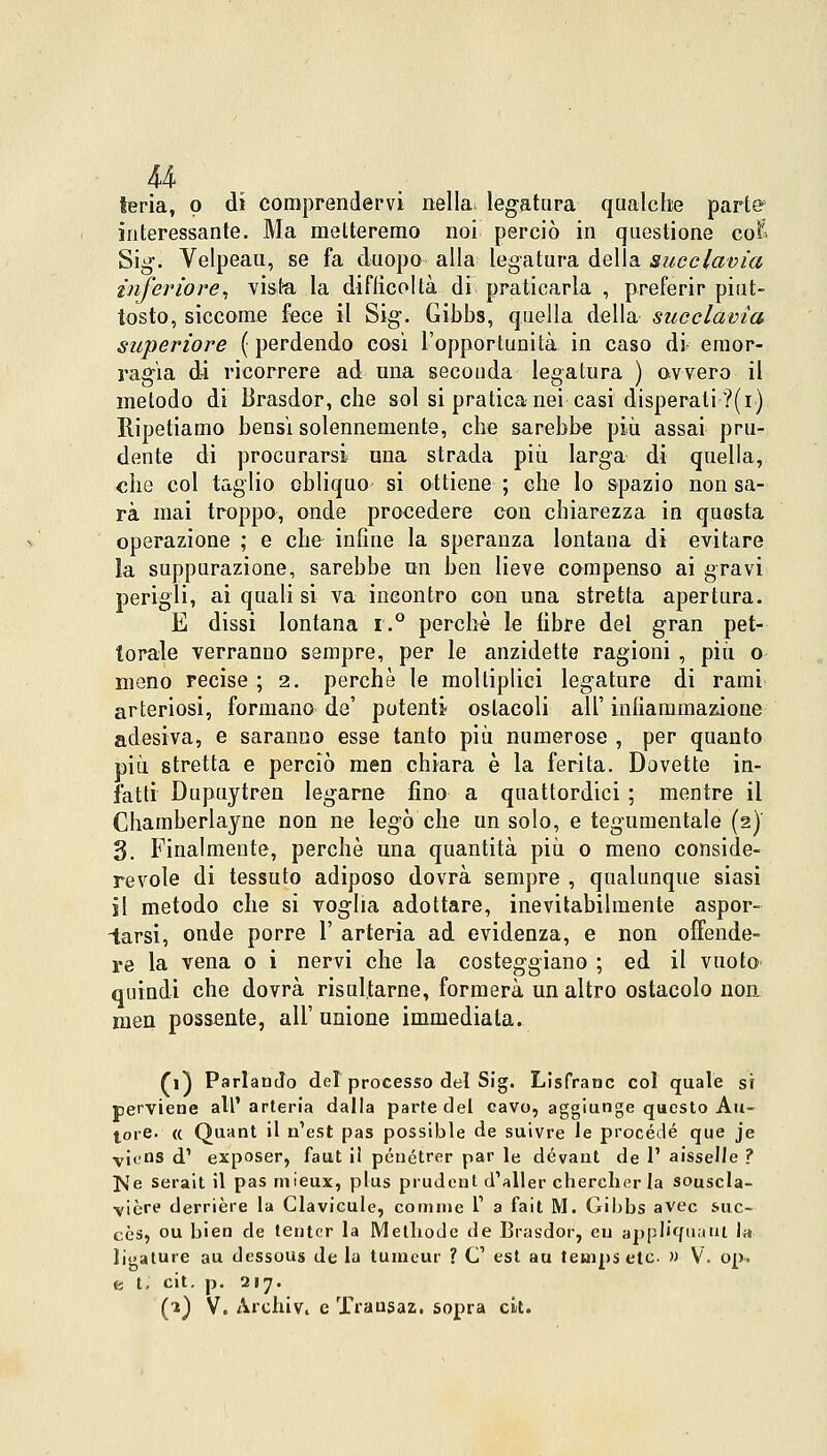 u feria, p di comprendervi nella- legatura qualche partff interessante. Ma metteremo noi perciò in questione coE Sig. Velpeau, se fa duopo alla legatura delia succlavia inferiore, vista la difficoltà di praticarla , preferir piut- tosto, siccome fece il Sig. Gibbs, quella della succlavia superiore ( perdendo così l'opportunità in caso di emor- ragìa di ricorrere ad una secouda legatura ) ovvero il metodo di Brasdor, che sol si pratica nei casi disperati ?(i) Ripetiamo bensì solennemente, che sarebbe più assai pru- dente di procurarsi una strada più larga di quella, che col taglio obliquo si ottiene ; che lo spazio non sa- rà mai troppo, onde procedere con chiarezza in questa operazione ; e che infine la speranza lontana di evitare la suppurazione, sarebbe un ben lieve compenso ai gravi perigli, ai quali si va incontro con una stretta apertura. E dissi lontana r.° perchè le libre del gran pet- torale verranno sempre, per le anzidette ragioni , più o meno recise ; 2. perchè le molliplici legature di rami arteriosi, formano de' potenti ostacoli all' infiammazione adesiva, e saranno esse tanto più numerose , per quanto più stretta e perciò men chiara è la ferita. Dovette in- fatti Dupuytren legarne fino a quattordici ; mentre il Chamberlayne non ne legò che un solo, e tegumentale (2)' 3. Finalmente, perchè una quantità più 0 meno conside- revole di tessuto adiposo dovrà sempre , qualunque siasi il metodo che si voglia adottare, inevitabilmente aspor- iarsi, onde porre 1' arteria ad evidenza, e non offende- re la vena 0 i nervi che la costeggiano ; ed il vuoto- quindi che dovrà risultarne, formerà un altro ostacolo non men possente, all' unione immediata. (1) Parlando del processo del Sig. Lisfranc col quale si perviene all'arteria dalla parte del cavo, aggiunge questo Au- tore. « Quant il n'est pas possible de suivre le procède que je vicis d1 exposer, faut il pénétrer par le dévant de 1' aisselle ? IsTe serait il pas mieux, plus prudent d'aller cberchor la souscla- vière derrière la Clavicule, cornine 1' a fait M. Gibbs avec suc- cès, ou bien de tentcr la Metbode de Brasdor, en appl'ffuant in limature au dessous de la tuincur ? C est au teuipsetc » V. op* e t; cit. p. 217. (1) V. Archiv, e TYausaz. sopra ck.