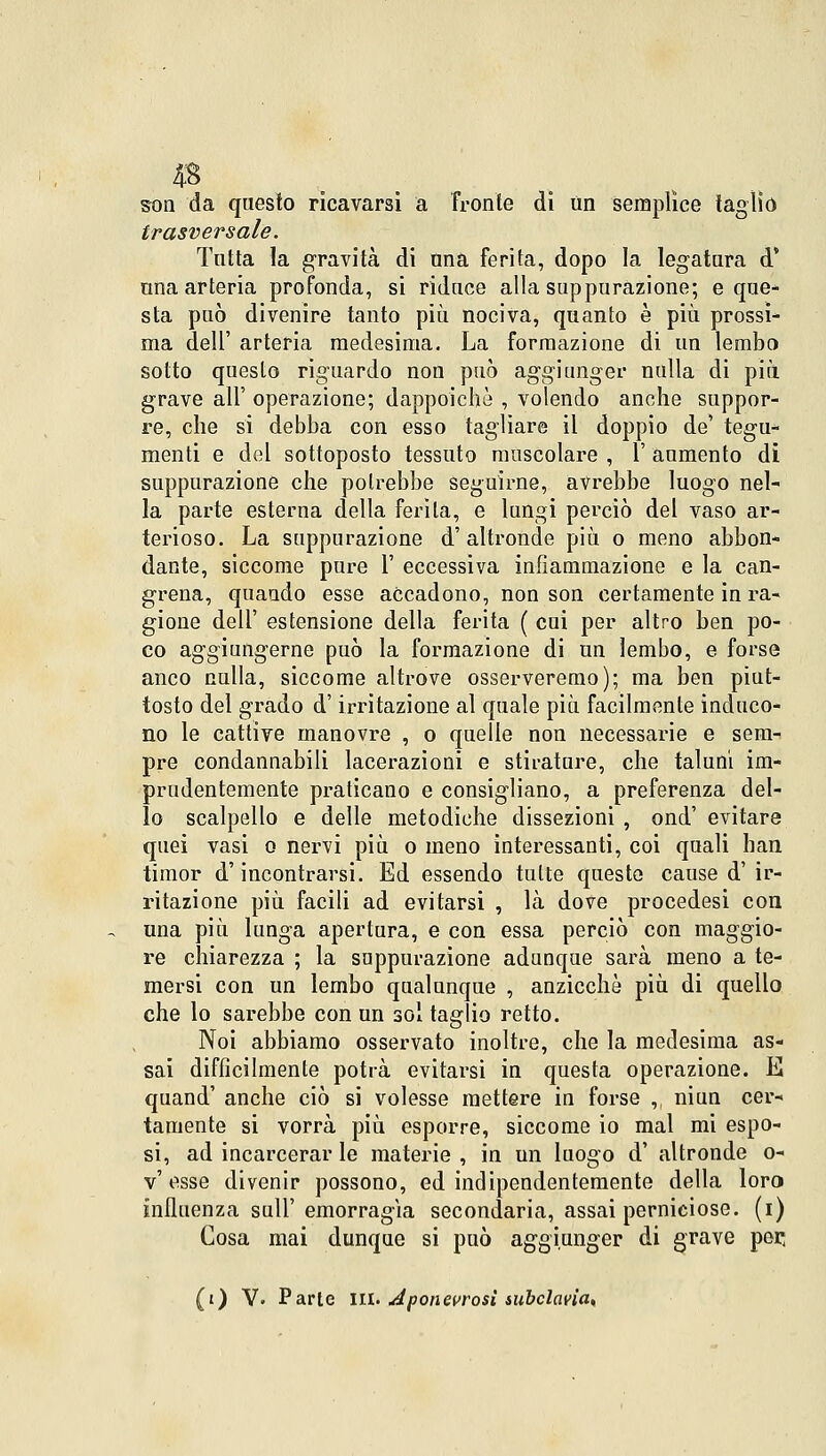 4B son da questo ricavarsi a fronte di un semplice taglio trasversale. Tutta la gravità di una ferita, dopo la legatura d' una arteria profonda, si riduce alla suppurazione; e que- sta può divenire tanto più nociva, quanto è più prossi- ma dell' arteria medesima. La formazione di un lembo sotto questo riguardo non può aggiunger nulla di più grave all' operazione; dappoiché , volendo anche suppor- re, che si debba con esso tagliare il doppio de' tegu- menti e del sottoposto tessuto muscolare , 1' aumento di suppurazione che potrebbe seguirne, avrebbe luogo nel- la parte esterna della ferita, e lungi perciò del vaso ar- terioso. La suppurazione d'altronde più o meno abbon- dante, siccome pure 1' eccessiva infiammazione e la can- crena, quando esse accadono, non son certamente in ra- gione dell' estensione della ferita ( cui per altro ben po- co aggiungerne può la formazione di un lembo, e forse anco nulla, siccome altrove osserveremo); ma ben piut- tosto del grado d'irritazione al quale più facilmente induco- no le cattive manovre , o quelle non necessarie e sem- pre condannabili lacerazioni e stirature, che taluni im- prudentemente praticano e consigliano, a preferenza del- lo scalpello e delle metodiche dissezioni , ond' evitare quei vasi o nervi più o meno interessanti, coi quali han timor d'incontrarsi. Ed essendo tutte queste cause d' ir- ritazione più facili ad evitarsi , là dove procedesi con una più lunga apertura, e con essa perciò con maggio- re chiarezza ; la suppurazione adunque sarà meno a te- mersi con un lembo qualunque , anzicchè più di quello che lo sarebbe con un sol taglio retto. Noi abbiamo osservato inoltre, che la medesima as- sai difficilmente potrà evitarsi in questa operazione. E quand' anche ciò si volesse mettere in forse , niun cer- tamente si vorrà più esporre, siccome io mal mi espo- si, ad incarcerar le materie, in un luogo d' altronde o- v'esse divenir possono, ed indipendentemente della loro influenza sali' emorragia secondaria, assai perniciose, (i) Cosa mai dunque si può aggiunger di grave por; (t) Y. Parie IH. Aponeurosi subclavia,