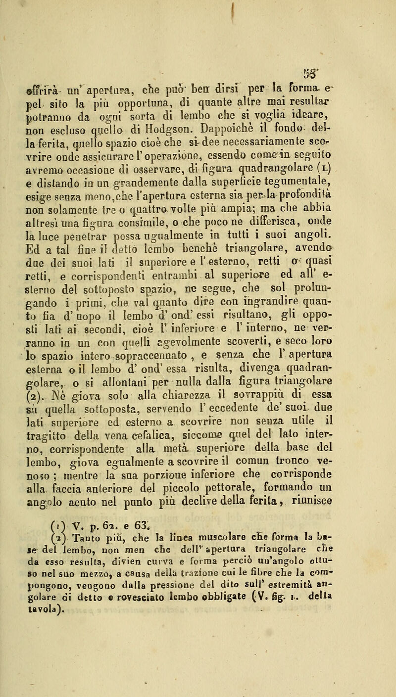 •fifri'rà- un apertura, che può ben dirsi per la forma, e- pel sito la più opportuna, di quante altre mai resultar potranno da ogni sorta di lembo che si^ voglia ideare, non escluso quello di Hodgson. Dappoiché il fondo; del- la ferita, quello spazio cioè che si-dee necessariamente sco- vrire onde assicurare l'operazione, essendo come-inseguito avremo occasione di osservare, di figura quadrangolare (i.) e distando in un grandemente dalla superficie tegumentale, esige senza meno,che l'apertura esterna sia perla profondità non solamente tre o quattro volte più ampia; macche abbia altresì una figura consimile, o che poco ne differisca, onde la luce penetrar possa ugualmente in tutti i suoi angoli. Ed a tal fine il detto lembo benché triangolare, avendo due dei suoi lati il superiore e l'esterno, retti o< quasi retti, e corrispondenti entrambi al superiore ed all' e- slerno del sottoposto spazio, ne segue, che sol prolun- gando i primi, che vai quanto dire con ingrandire quan- to fia d'uopo il lembo d'ond'essi risultano, gli oppo- sti lati ai secondi, cioè l'inferiore e 1'interno, ne ver- ranno in un con quelli agevolmente scoverti, e seco loro lo spazio intero sopraccennato , e senza che l'apertura esterna o il lembo d' ond' essa risulta, divenga quadran- golare, o si allontani per nulla dalla figura triangolare (2). Né giova solo alla chiarezza il sovrappiù di essa sii quella sottoposta, servendo l'eccedente de' suoi, due lati superiore ed esterno a scovrire non seuza utile il tragitto della vena cefalica, siccome quel del lato inter- no, corrispondente alla metà, superiore della base del lembo, giova egualmente a scovrire il comun tronco ve- noso : mentre la sua porzione inferiore che corrisponde alla faccia anteriore del piccolo pettorale, formando un angolo acuto nel punto più declive della ferita, riunisce (») V. p. 62. e 63, (2) Tanto piìi, che la Iiaea muscolare cEe forma la ba- li* del lembo, non men che dell' apertura triangolare che da esso resulta, divien curva e forma perciò un'angolo ottu- so nel suo mezzo, a causa della trazione cui le fibre che la com- pongono, vengono dalla pressione del dito sull' estremità an- golare di detto e rovesciato lembo obbligate (V. fig. 1. delia tavola).