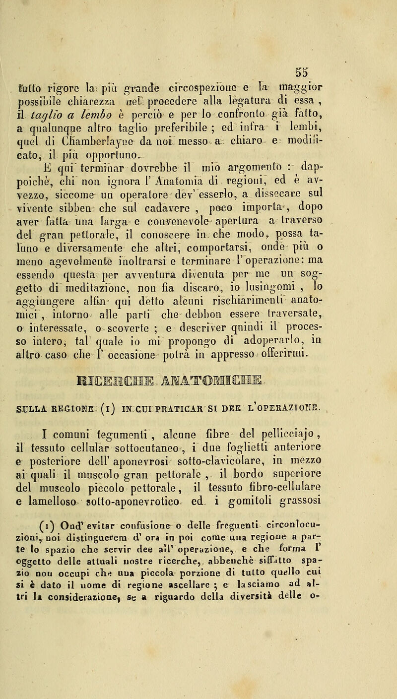 fc'utfo rigore la; più grande circospezione e la maggior possibile chiarezza nel- procedere alla legatura di essa , il taglio a lembo è perciò e per lo confronto già fatto, a qualunque altro taglio preferibile ; ed infra i lembi, quel di Chamberlayne da noi messo a: chiaro e modilì- cato, il più opportuno. E qui'terminar dovrebbe il mio argomento : dap- poiché, chi non ignara 1' Anatomìa di regioni, ed e av- vezzo, siccome un operatore dev'esserlo, a dissecare sul vivente sibben* che sul cadavere , poco importa', dopo aver fatta una larga e convenevole-apertura a traverso del gran pettorale, il conoscere in. che modo, possa ta- luno e diversamente che altri, comportarsi, onde più. o meno agevolmente inoltrarsi e terminare l'operazione: ma essendo questa per avventura divenuta per me un sog- getto di medita7ione, non fia discaro, io lusingomi , lo aggiungere alfin qui detto alcuni rischiarimeuli' anato- mici , intorno alle parti che debbon essere traversate, e interessate, o scoverte ; e descriver qnindi il proces- so intero; tal quale io mi propongo di adoperarlo, in altro caso che l'occasione potrà in appresso offerirmi. HIEEHCEIE: ANATOMICHE.. SULLA REGIONE (l) IN:CUI PRATICAR SI DEE L'OPERAZIONE. I comuni tegumenti , alcune fibre del pelliectajo, il tessuto cellular sottocutaneo , i due foglietti anteriore e posteriore dell' aponevrosi sotto-clavicolare, in mezzo ai quali il muscolo gran pettorale,, il bordo superiore del muscolo piccolo pettorale, il tessuto fibro-cellulare e lamelloso solto-aponevrotico ed- i gomitoli grassosi (i) Ood' evitar confusione o delle freguenti circonlocu- zioni,, noi distinguerem d'ora in poi come una regione a par- te lo spazio che servir dee all' operazione, e che forma 1 oggetto delle attuali nostre ricerche,, abbeuchè siff.itto spa- zio nou occupi eh* una piccola porzione di tutto quello cui si è dato il uome di regione ascellare $ e lasciamo ad al- tri 1» considerazione| se a riguardo della diversità delle o-