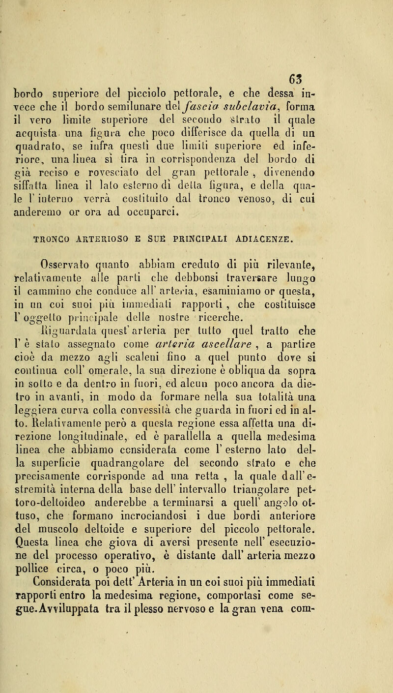 bordo superiore del picciolo pettorale, è che dessa in- vece che il hordo semilunare del fascia succlavia, forma il vero limite superiore del secondo strato il quale acquista una figura che poco differisce da quella di un quadrato, se infra questi due limiti superiore ed infe- riore, una linea sì tira in corrispondenza del bordo di già reciso e rovesciato del gran pettorale , divenendo siffatta linea il lato esterno dì detta figura, e della qua- le 1' iuteruo verrà costituito dal tronco venoso, di cui anderemo or ora ad occuparci. TRONCO ARTERIOSO E SUE PRINCIPALI ADIACENZE. Osservato quanto abbìam creduto di più rilevante, relativamente alle parti che debbonsi traversare lungo il cammino che conduce all' arteria, esaminiamo or questa, in un coi suoi più, immediati rapporti , che costituisce F oggetto principale delle nostre ricerche. Riguardata quest' arteria per tutto quel tratto che F è stato assegnato come arteria ascellare , a partire cioè da mezzo agli scaleni fino a quel punto dove si continua coli' omerale, la sua direzione è obliqua da sopra in sotto e da dentro in fuori, ed alcun poco ancora da die- tro in avanti, in modo da formare nella sua totalità una leggiera curva colla convessità che guarda in fuori ed in al- to. Relativamente però a questa regione essa affetta una di- rezione longitudinale, ed è parallella a quella medesima linea che abbiamo considerata come 1' esterno lato del- la superfìcie quadrangolare del secondo strato e che precisamente corrisponde ad una retta , la quale dall'e- stremità interna della base dell' intervallo triangolare pet- toro-deltoideo anderebbe a terminarsi a quell' angolo ot- tuso, che formano incrociandosi i due bordi anteriore del muscolo deltoide e superiore del piccolo pettorale. Questa linea che giova di aversi presente nell' esecuzio- ne del processo operativo, è distante dall' arteria mezzo pollice circa, o poco più. Considerata poi dett' Arteria in un coi suoi più immediati rapporti entro la medesima regione, comportasi come se- gue. Avviluppata tra il plesso nervoso e la gran vena com-