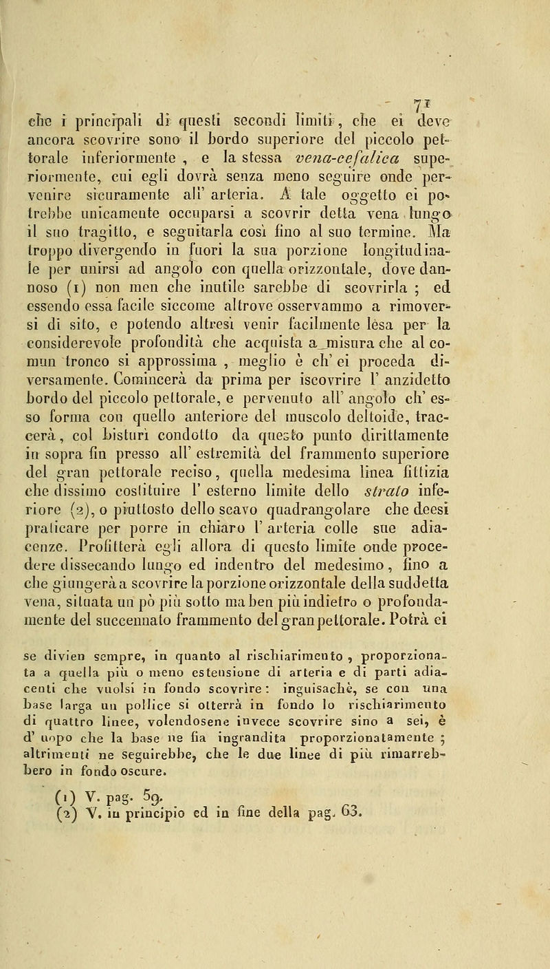 die i principali dì questi secondi limili , che ei deve ancora scovrire sono il bordo superiore del piccolo pet- torale inferiormente , e la stessa vena-cefalica supe- riormente, cui egli dovrà senza meno seguire onde per- venire sicuramente ali' arteria. A tale oggetto ei pò» Irebbe unicamente occuparsi a scovrir detta vena-lunga il suo tragitto, e seguitarla così fino al suo termine. Ma troppo divergendo in fuori la sua porzione longitudina- le per unirsi ad angolo con quella orizzontale, dove dan- noso (i) non men che inutile sarebbe di scovrirla ; ed essendo essa focile siccome altrove osservammo a rimover* si di sito, e potendo altresì venir facilmente lèsa per la considerevole profondità che acquista a__misura che al co- mmi tronco si approssima , meglio è eh' ei proceda di- versamente. Comincerà da prima per iscovrire 1' anzidetto bordo del piccolo pettorale, e pervenuto all' angolo eh' es- so forma con quello anteriore del muscolo deltoide, trac- cerà, col Listurì condotto da questo punto dirittamente in sopra fin presso all' estremità del frammento superiore del gran pettorale reciso, quella medesima linea fittizia che dissimo costituire 1' esterno limite dello stretto infe- riore (2), o piuttosto dello scavo quadrangolare che deesi praticare per porre in chiaro 1' arteria colle sue adia- cenze. Profitterà egli allora di questo limite onde proce- dere dissecando lungo ed indentro del medesimo, fino a che giungerà a scovrire la porzione orizzontale della suddetta vena, situata un pò più sotto ma ben più indietro o profonda- mente del succennato frammento del gran pettorale. Potrà ei se divieti sempre, in quanto al rischiarimento , proporziona- ta a quella più o meno estensione di arteria e di parti adia- centi che vuoisi in fondo scovrire : inguisachè, se con una base larga un pollice si otterrà in fondo lo rischiarimento di quattro linee, volendosene invece scovrire sino a sei, è d' uopo che la base ne fia ingrandita proporzionatamente 5 altrimenti ne seguirebbe, che le due linee di più rimarreb- bero in fondo oscure. (1) V. pag. 5c). (2) V. in principio ed in fine della pag. 63.