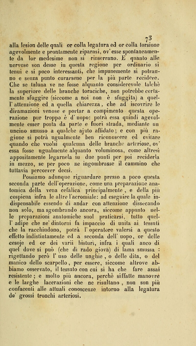 7? alla Iesion delle qnali or colla legatura ed or colla torsione agevolmente e prontamente riparasi, ov'esse spontaneamen- te da lor medesime non si rinserrano. JE quanto allo nervose son desse in questa regione per ordinario si tenui e si poco interessanti, che impunemente si potran- no e senza punto curarsene per la più parte recidere. Che se taluna ve ne fosse alquanto considerevole talché la superiore delle branche toraciche, non potrebbe certa- mente sfuggire (siccome a noi non è sfuggita) a quel- T attenzione ed a quella chiarezza, che ad iscovrire le diramazioni venose e portar a compimento questa ope- razione pur troppo è d' uopo: potrà essa quindi agevol- mente esser posta da parie e fuori strada, mediante un uncino smusso a qualche ajuto affidalo; e con più ra- gione si potrà ugualmente ben riconoscere ed evitare quando che vuoisi qualcuua delle branche arteriose, ov' essa fosse ugualmente alquanto voluminosa, come altresì appositamente legamela iu due punti per poi reciderla in mezzo, se per poco ne ingombrasse il cammino che tuttavia percorrer deesi. Possiamo adunque riguardare presso a poco questa seconda parte dell'operazione, come una preparazione ana- tomica della vena cefalica principalmente , e della più cospicua infra le altre l'acromiale: ad eseguire la quale in- dispensabile essendo di andar con attenzione dissecando non solo, ma sgombrando ancora, siccome appunto nel- le preparazioni anatomiche suol praticarsi, tutto quel- 1' adipe che ne' dintorni fa impaccio di unita ai tessnti che la racchiudono, potrà l'operatore valersi a questo effetto indistintamente ed a seconda dell' uopo, or delle cesoje ed or dei varii bisturi, infra i quali anco di quel dove si può (che dì rado giova) di lama smussa : rigettando però 1' uso delle unghie , o delle dita, o del manico dello scarpello, per essere, siccome altrove ab- biamo osservato, il tessuto con cui si ha che fare assai resistente ; e molto più ancora, perchè siffatte manovre e le larghe lacerazioni che ne risultano , non son più confacenli alle attuali conoscenze intorno alla legatura de' grossi tronchi arteriosi.