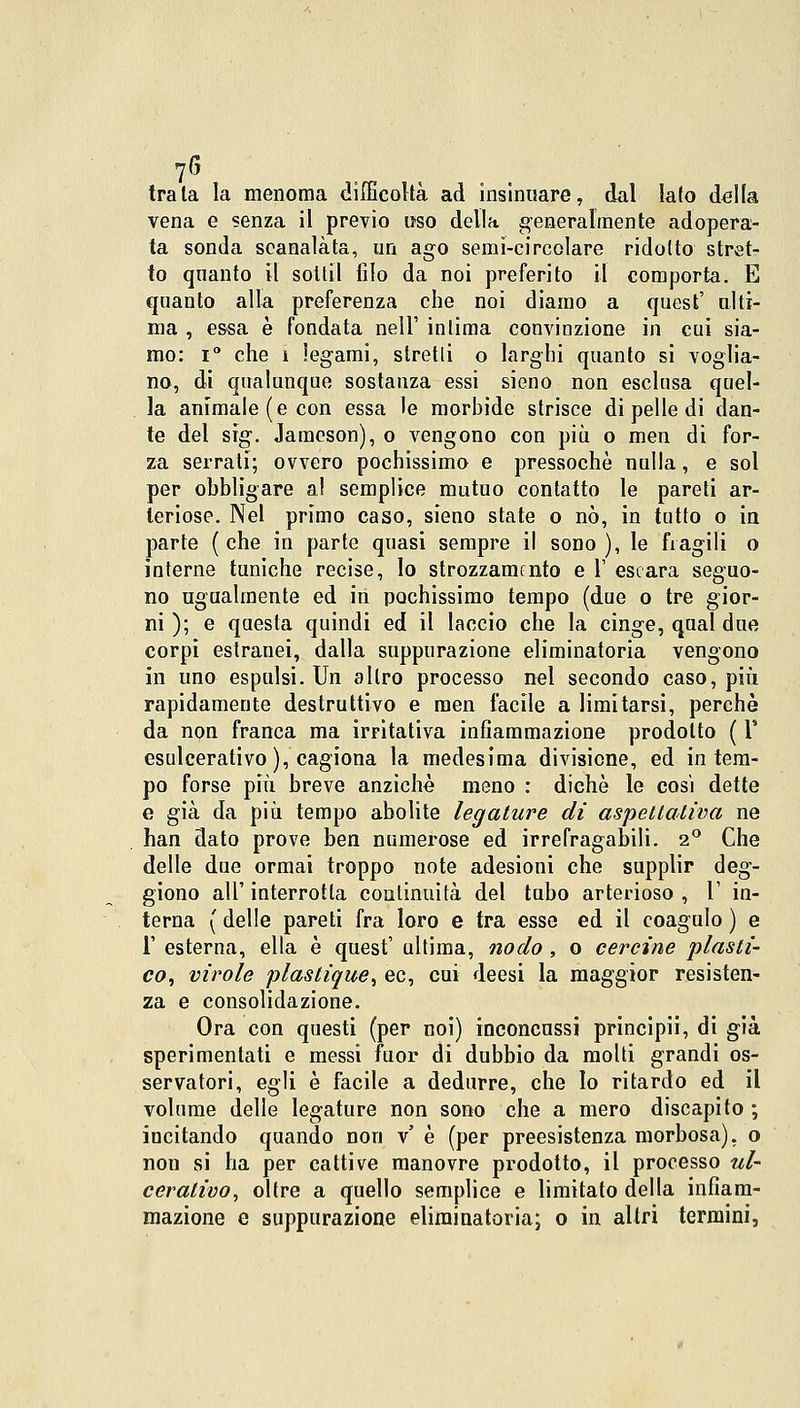 tra la la menoma difficoltà ad insinuare, dal lato della vena e senza il previo uso della generalmente adopera- ta sonda scanalata, un ago semi-circolare ridotto stret- to quanto il sottil filo da noi preferito il comporta. E quanto alla preferenza che noi diamo a quesfc' alti- ma , essa è fondata nell' inlima convinzione in cui sia- mo: i° che i legami, stretti o larghi quanto si voglia- no, di qualunque sostanza essi sieno non esclusa quel- la animale (e con essa le morbide strisce di pelle di dan- te del sig. Jamcson), o vengono con più o men di for- za serrati; ovvero pochissimo e pressoché nulla, e sol per obbligare al semplice mutuo contatto le pareti ar- teriose. Nel primo caso, sieno state o nò, in tutto o in parte ( che in parte quasi sempre il sono ), le fragili o interne tuniche recise, lo strozzamento e 1' escara seguo- no ugualmente ed in pochissimo tempo (due o tre gior- ni ); e questa quindi ed il laccio che la cinge, qual due corpi estranei, dalla suppurazione eliminatoria vengono in uno espulsi. Un altro processo nel secondo caso, più rapidamente destruttivo e men facile a limitarsi, perchè da non franca ma irritativa infiammazione prodotto ( Y esulcerativo ), cagiona la medesima divisione, ed in tem- po forse più breve anziché meno : diche le cosi dette e già da più tempo abolite legature di aspettativa ne han dato prove ben numerose ed irrefragabili. 2° Che delle due ormai troppo note adesioni che supplir deg- giono all' interrotta continuità del tubo arterioso , 1' in- terna ( delle pareti fra loro e tra esse ed il coagulo ) e 1' esterna, ella è quest' ultima, nodo , o cercine plasti- co, virole plaslique, ec, cui deesi la maggior resisten- za e consolidazione. Ora con questi (per noi) inconcussi principii, di già sperimentati e messi fuor di dubbio da molti grandi os- servatori, egli è facile a dedurre, che lo ritardo ed il volume delle legature non sono che a mero discapito ; incitando quando non v' è (per preesistenza morbosa), o non si ha per cattive manovre prodotto, il processo ul- cerativo, oltre a quello semplice e limitato della infiam- mazione e suppurazione eliminatoria; o in altri termini,