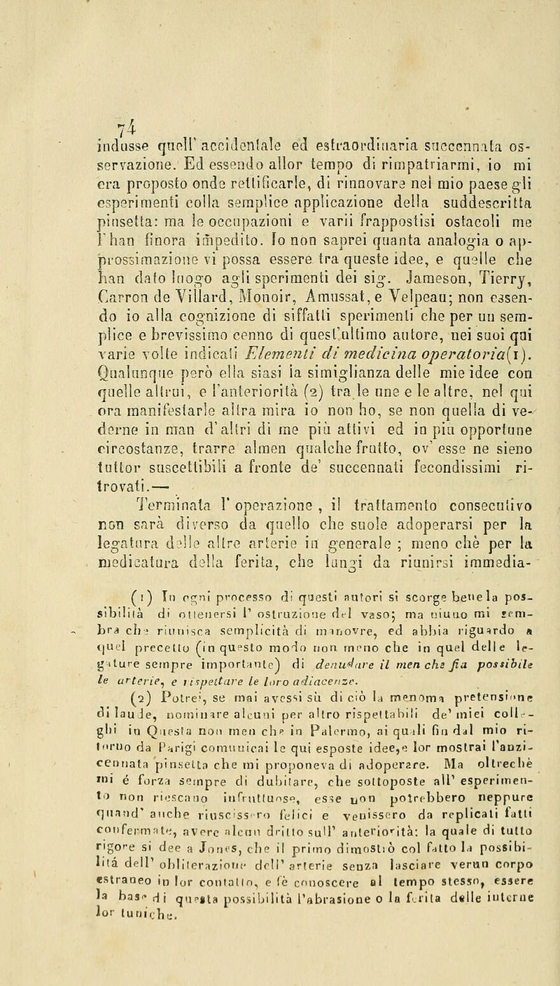 indusse queir accidentale ed eslraordiuaria succennata os- servazione. Ed essendo allor tempo di rimpatriarmi, io mi era proposto onde rettificarle, di rinnovare nei mio paese gli esperimenti colla semplice applicazione della suddescritta pinsetta: ma le occupazioni e varii frappostisi ostacoli me l'han finora impedito. Io non saprei quanta analogia o ap- prossimazione vi possa essere tra queste idee, e quelle che han dato luogo agli sperimenti dei sig. Jameson, Tierry, Carron de Villard, Monoir, Amussat,e Velpeau; non essen- do io alla cognizione di siffatti sperimenti che per un sem- plice e brevissimo cenno di quest'ultimo autore, nei suoi qui varie volte indicali Elementi di medicina operatoria[\). Qualunque però ella siasi ia simiglianza delle mie idee con quelle altrui, e l'anteriorità (2) tra le une e le altre, nel qui ora manifestarle altra mira io non ho, se non quella di ve- derne in man d'altri di me più attivi ed in più opportune circostanze, trarre almen qualche frutto, ov' esse ne sieno tutlor suscettibili a fronte de' succennati fecondissimi ri- trovati.— l'ermi nata I' operazione , il trattamento consecutivo non sarà diverso da quello che suole adoperarsi per la legatura delle altre arterie in generale ; meno che per la medicatura della ferita, che lungi da riunirsi immedia- (1) Tu ogni processo di questi autori si scorge bene la pos- sibilità di ottenersi l' ostruzione del vaso} ma niuuo mi sem- bra elie riunisca semplicità di mmovre, ed abbia riguardo a quel precetto (in questo modo non meno che in quel delle le- gature sempre importante) di denudare il men che fin possibile le arterie, e lispeltare le loro adiacenze. (2) Potre?, se mai avessi su. di ciò la menoma pretensione di laude, nominare alcuni per altro rispettabili de'miei colle- glli in Questa non rnen clip in Palermo, ai quali fin dal mio ri- torno da Parigi comuuicai le qui esposte idee,*; lor mostrai l'anzi- cennata pinsetta che mi proponeva di adoperare. Ma oltreché mi é forza sempre di dubitare, che sottoposte all' esperimen- to non riescano infruttuose, esse u°n potrebbero neppure quarid' anche riuscissero felici e venissero da replicati fatti confermata, aVpre alcun dritto sull1 anteriorità: la quale di tutto rigore si dee a Jones, che il primo dimostiò col fatto la possibi- lità dell' obliterazione dell' arterie senza lasciare verun corpo estraneo in lor contatto, e fé conoscere al tempo stesso, essere la base Hi qu?«ta possibilità l'abrasione 0 la ferita delle interne lor tuniche.