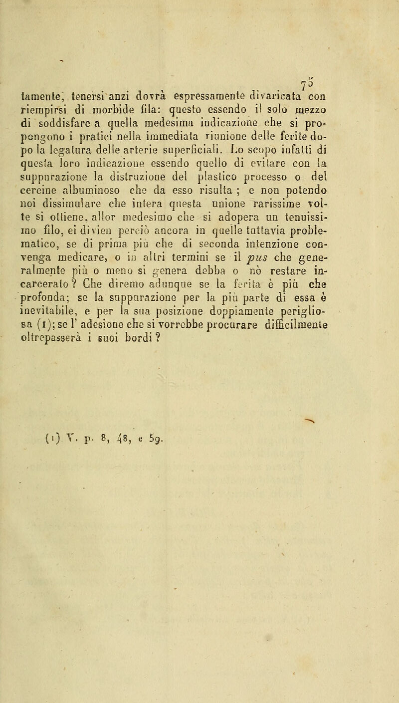 7D lamente, tenersi anzi dovrà espressamente divaricata con riempirsi di morbide fila: questo essendo il solo mezzo di soddisfare a quella medesima indicazione che si pro- pongono i pratici nella immediata riunione delle ferite do- po la legatura delle arterie superficiali. Lo scopo infatti di questa loro indicazione essendo quello di evitare con la suppurazione la distruzione del plastico processo o del cercine albuminoso che da esso risulta ; e non potendo noi dissimulare che intera questa unione rarissime voì- te si ottiene, allor medesimo che si adopera un tenuissi- mo filo, ei divien perciò ancora in quelle tuttavia proble- matico, se di prima più che di seconda intenzione con- venga medicare, o in altri termini se il pus che gene- ralmente più o meno si genera debba o nò restare in- carceralo ? Che diremo adunque se la ferita è più che profonda; se la suppurazione per la più parte di essa è inevitabile, e per la sua posizione doppiamente periglio- sa (i); se 1' adesione che si vorrebbe procurare difficilmente oltrepasserà i suoi bordi ?
