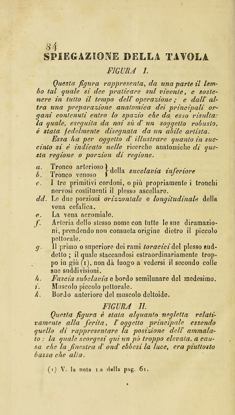 SPIEGAZIONE BELLA TAVOLA FIGURA I. Questa figura rappresenta, da una parte il lem- bo tal quale si dee praticare sul vivente, e soste- nere in tutto il tempo dell' operazione ; e dall' al- tra una preparazione anatomica dei principali or- gani contenuti entro lo spazio che da esso risulta: la quale, eseguita da noi sii d1 un soggetto robusto, è stata fedelmente disegnata da un abile artista. Essa ha per oggetto d' illustrare quanto in suc- cinto si é indicato nelle ricerche anatomiche di que- sta regione o porzion di regione. a. Tronco arterioso ) , „ . . . r . z m t della succlavia interiore b. 1 ronco venoso S J e. I tre primitivi cordoni, o più propriamente i tronchi nervosi costituenti il plesso ascellare. dd. Le due porzioni orizzontale e longitudinali*, della vena cefalica. <?. La vena acromiale. f. Arteria dello stesso nome con latte le sue diramazio- ni, prendendo non consueta origine dietro il piccolo pettorale. g. Il primo o superiore dei rami toracici del plesso sud- detto ; il quale staccandosi estraordinariamente trop- po in giù (i), non dà luogo a vedersi il secondo colle sue suddivisioni. h. Fascia subclavia e bordo semilunare del medesimo. i. Muscolo piccolo pettorale. k. Bordo anteriore del muscolo deltoide. FIGURA II. Questa figura è stata alquanto negletta relati- vamente alla ferita, V oggetto principale essendo quello di rappresentare la posizione dell' ammala- to : la quale scorgesi qui un pò troppo elevata, a cau- sa che la finestra d ond' ebbesi la luce, era piuttosto bassa che alla. (i) V. la nota l.a dalla png. 61.