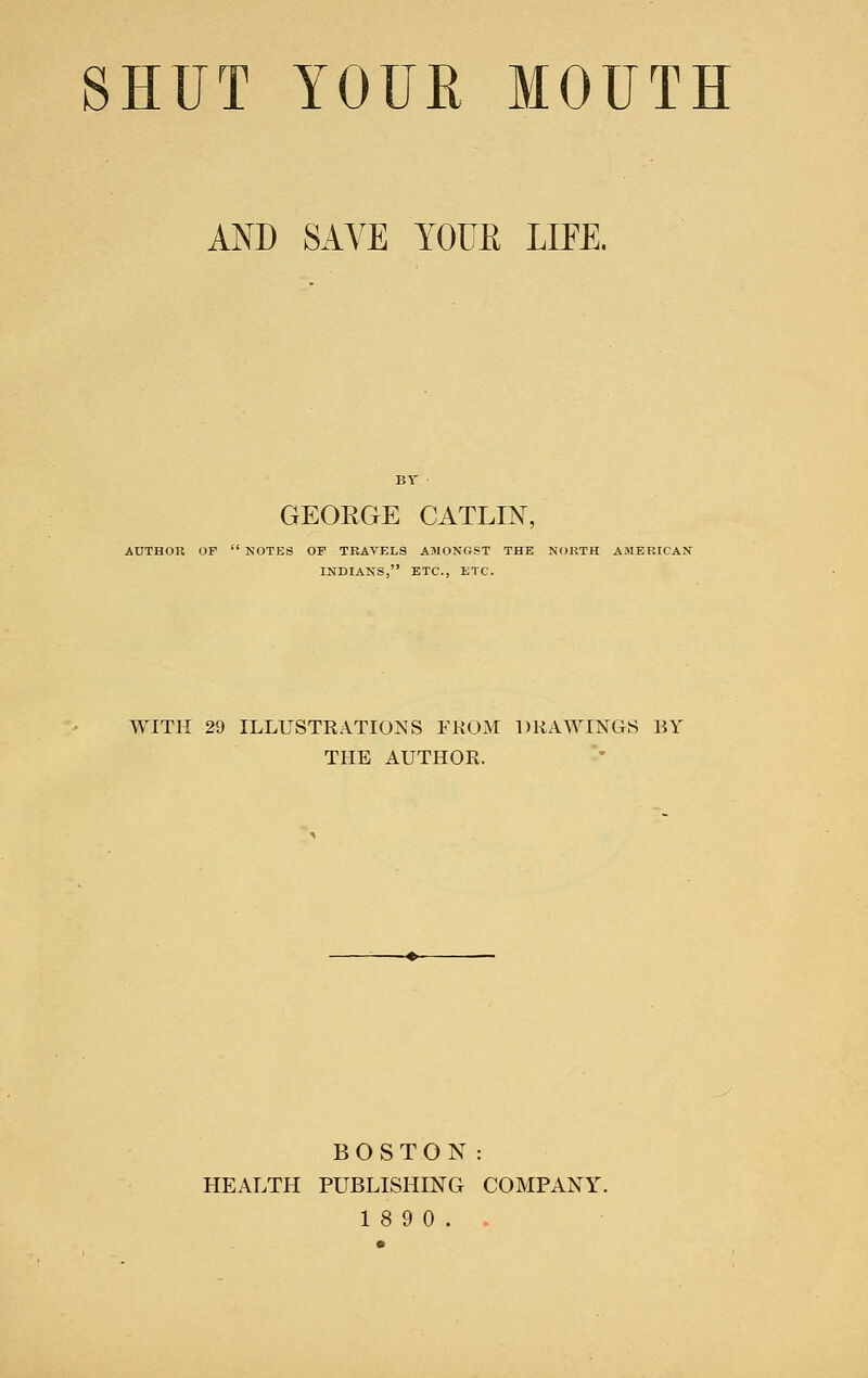 SHUT YOUR MOUTH AND SAVE YOUE LIFE. GEOEGE CATLIN, AUTHOR OF  NOTES OF TRAVF.LS AMONGST THE NORTH AMERICAN INDIANS, ETC., ETC. WITH 29 ILLUSTRATIONS FKOM DRAWINGS BY THE AUTHOR. BOSTON: HEALTH PUBLISHING COMPANY. 18 9 0..