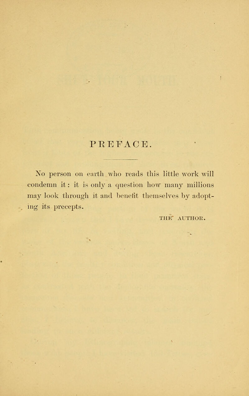 PREFACE. No person on earth who reads this little work will condemn it: it is only a question how many millions may look through it and l)enetit themselves by adopt- ing its precepts. THE' AUTHOR.