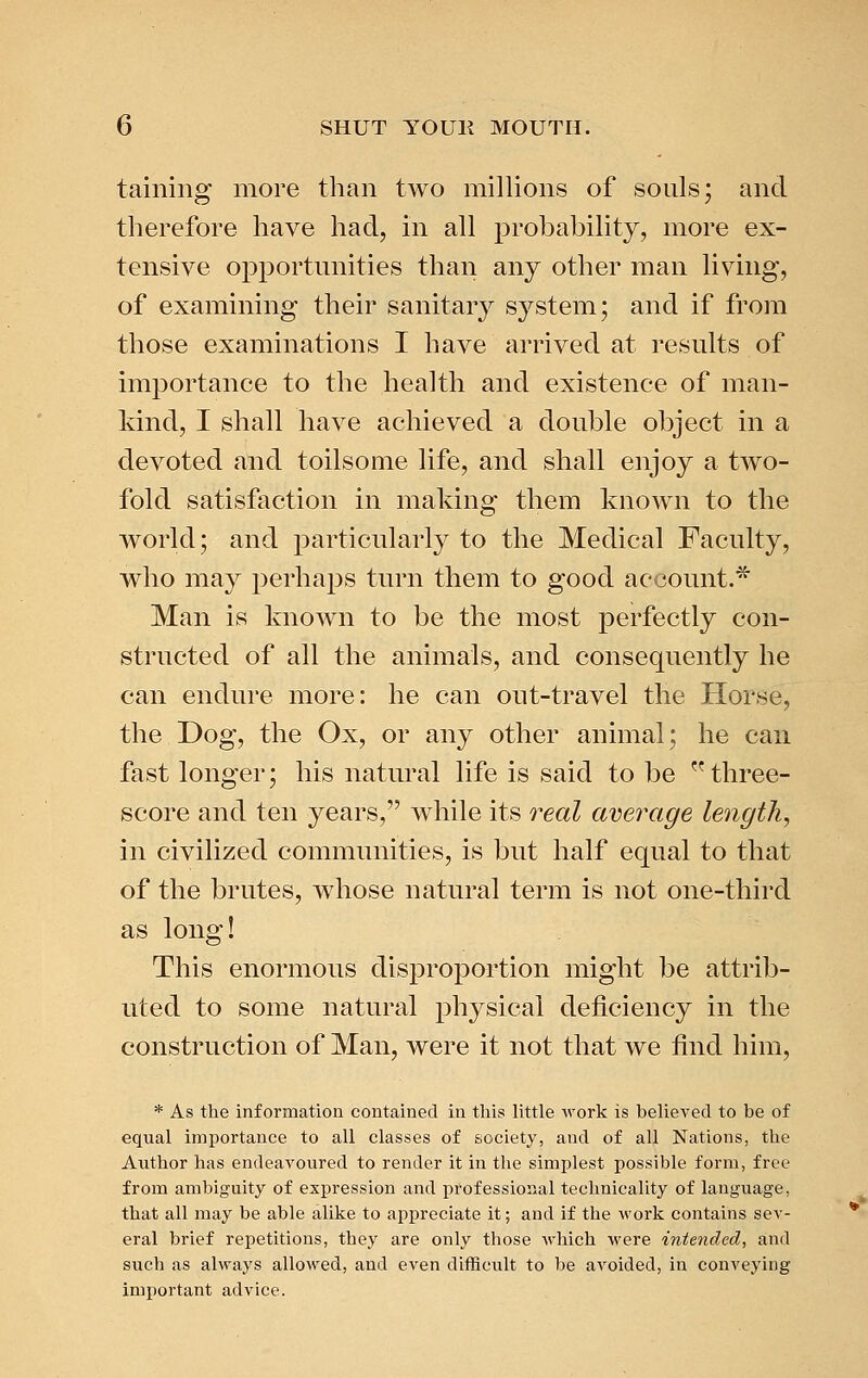 taining more than two millions of souls; and therefore have had, in all probability, more ex- tensive opportnnities than any other man living, of examining their sanitary sj^^stem; and if from those examinations I have arrived at results of importance to the health and existence of man- kind, I shall have achieved a double object in a devoted and toilsome life, and shall enjoy a two- fold satisfaction in making them known to the world; and particularly to the Medical Faculty, who may perhaps turn them to good account.* Man is known to be the most perfectly con- structed of all the animals, and consequently he can endure more: he can out-travel the Horse, the Dog, the Ox, or any other animal; he can fast longer; his natural life is said to be  three- score and ten years, while its 7^eal average length, in civilized communities, is but half equal to that of the brutes, whose natural term is not one-third as long! This enormous disproportion might be attrib- uted to some natural physical deficiency in the construction of Man, were it not that we find him, * As the information contained in this little work is believed to be of equal importance to all classes of society, and of all Nations, the Author has endeavoured to render it in the simplest possible form, free from ambiguity of expression and professional technicality of language, that all may be able alike to appreciate it; and if the work contains sev- eral brief repetitions, they are only those which M'ere intended, and such as always allowed, and even difficult to be avoided, in conveying important advice.