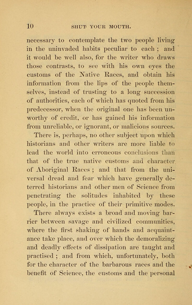 necessary to contemj^late the two people living in the uninvaded habits peculiar to each ; and it would be well also, for the writer who draws those contrasts, to see with his own eyes the customs of the ISTative Haces, and obtain his information from the lips of the people them- selves, instead of trusting to a long succession of authorities, each of which has quoted from his predecessor, when the original one has been un- worthy of credit, or has gained his information from unreliable, or ignorant, or malicious sources. There is, perhaps, no other subject Upon which historians and other writers are more liable to lead the world into erroneous conclusions than that of the true native customs and character, of Aboriginal Races ; and that from the uni- versal dread and fear which have generally de- terred historians and other men of Science from penetrating the solitudes inhabited by these people, in the practice of their primitive modes. There always exists a broad and moving bar- rier between savage and civilized communities, where the first shaking of hands and acquaint- ance take place, and over which the demoralizing and deadly effects of dissipation are taught and practised ;. and from which, unfortunately, both for the character of the barbarous races and the benefit of Science, the customs and the personal