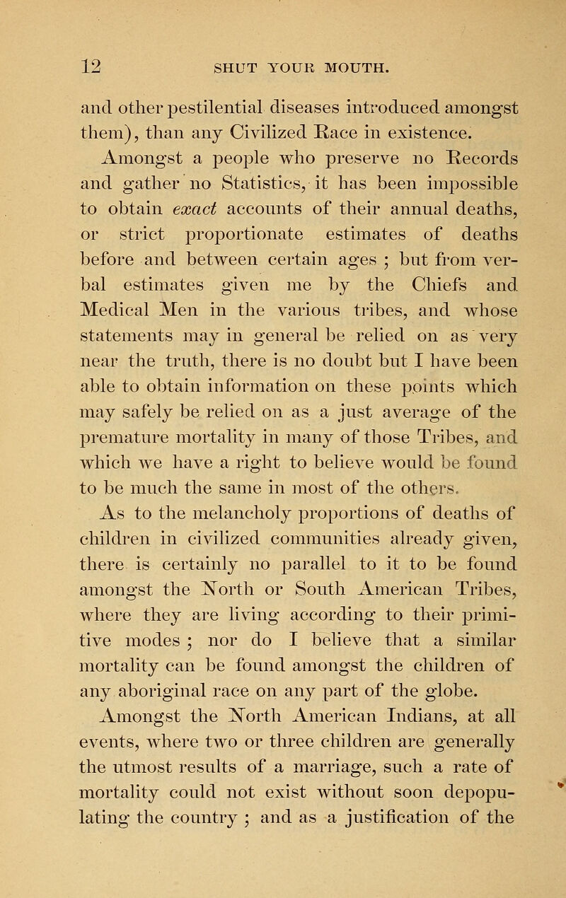 and other pestilential diseases introduced amongst them), than any Civilized Kace in existence. Amongst a people who preserve no ^Records and gather no Statistics, it has been impossible to obtain exact accounts of their annual deaths, or strict proportionate estimates of deaths before and between certain ages ; but from ver- bal estimates given me by the Chiefs and Medical Men in the various tribes, and whose statements may in general be relied on as very near the truth, there is no doubt but I have been able to obtain information on these points which may safely be relied on as a just average of the premature mortality in many of those Tribes, and which we have a right to believe would be found to be much the same in most of the others. As to the melancholy proportions of deaths of children in civilized communities already given, there is certainly no parallel to it to be found amongst the North or South American Tribes, where they are living according to their primi- tive modes ; nor do I believe that a similar mortality can be found amongst the children of any aboriginal race on any part of the globe. Amongst the ISTorth American Indians, at all events, where two or three children are generally the utmost results of a marriage, such a rate of mortahty could not exist without soon depopu- lating the country ; and as a justification of the
