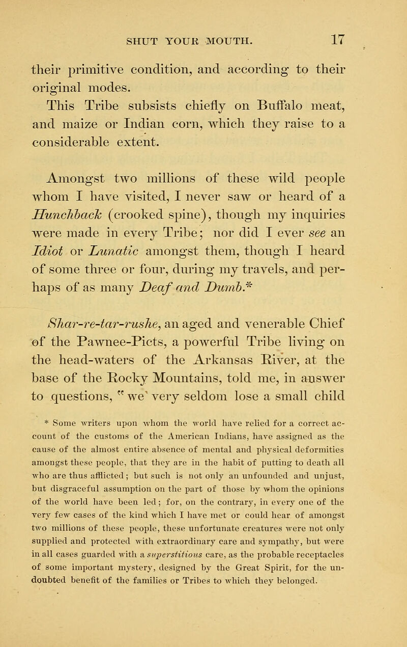 their primitive condition, and according to their original modes. This Tribe subsists chiefly on Buffalo meat, and maize or Indian corn, which they raise to a considerable extent. Amongst two millions of these wild people whom I have visited, I never saw or heard of a Huncliback (crooked spine), though my inquiries were made in every Tribe; nor did I ever see an Idiot or Lunatic amongst them, though I heard of some three or four, during my travels, and per- haps of as many Deaf and Dunib.^ Shar-re-tar-rushe, an aged and venerable Chief of the Pawnee-Picts, a powerful Tribe living on the head-waters of the Arkansas Piver, at the base of the Pocky Mountains, told me, in answer to questions, we' very seldom lose a small child * Some writers upon whom the world have relied for a correct ac- count of the customs of the American Indians, have assigned as the cause of the almost entire absence of mental and physical deformities amongst these people, that they are in the habit of putting to death all who are thus afflicted; but such is not only an unfounded and unjust, but disgraceful assumption on the part of those by whom the opinions of the world have been led; for, on the contrary, in every one of the very few cases of the kind which I have met or could hear of amongst two millions of these people, these unfortunate creatures were not only supplied and protected with extraordinary care and sympathy, but were in all cases guarded M'ith m superstitious care, as the probable receptacles of some important mystery, designed by the Great Spirit, for the un- doubted benefit of the families or Tribes to which they belonged.
