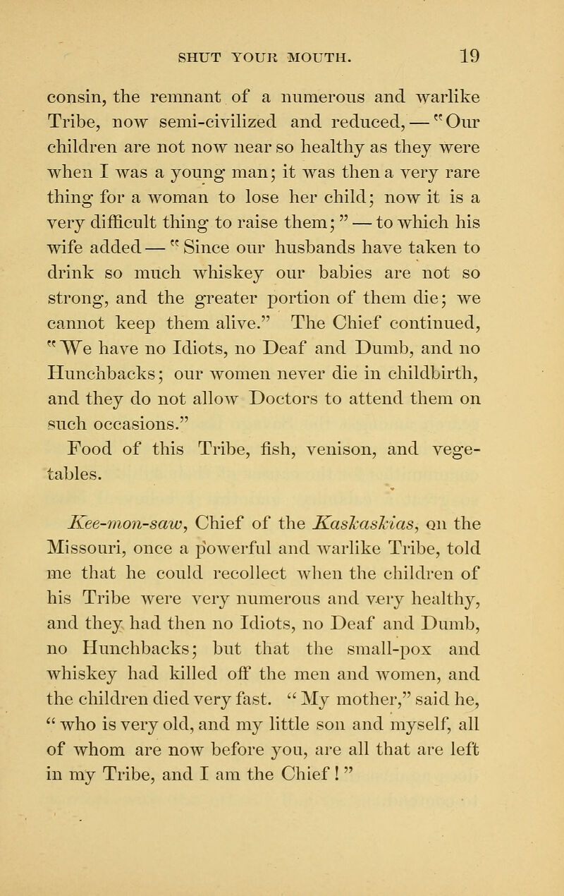 consin, the remnant of a numerous and warlike Tribe, now semi-civilized and reduced, — Our children are not now near so healthy as they were when I was a young man j it was then a very rare thing for a woman to lose her child; now it is a very difficult thing to raise them; — to which his wife added — Since our husbands have taken to drink so much whiskey our babies are not so strong, and the greater portion of them die; we cannot keep them alive. The Chief continued, We have no Idiots, no Deaf and Dumb, and no Hunchbacks; our women never die in childbirth, and they do not allow Doctors to attend them on such occasions. Food of this Tribe, fish, venison, and vege- tables. Kee-7non-saw, Chief of the K.askaskias^ on the Missouri, once a powerful and warlike Tribe, told me that he could recollect when the children of his Tribe were very numerous and very healthy, and they had then no Idiots, no Deaf and Dumb, no Hunchbacks; but that the small-pox and whiskey had killed off the men and women, and the children died very fast. My mother, said he, who is very old, and my little son and myself, all of whom are now before you, are all that are left in my Tribe, and I am the Chief!