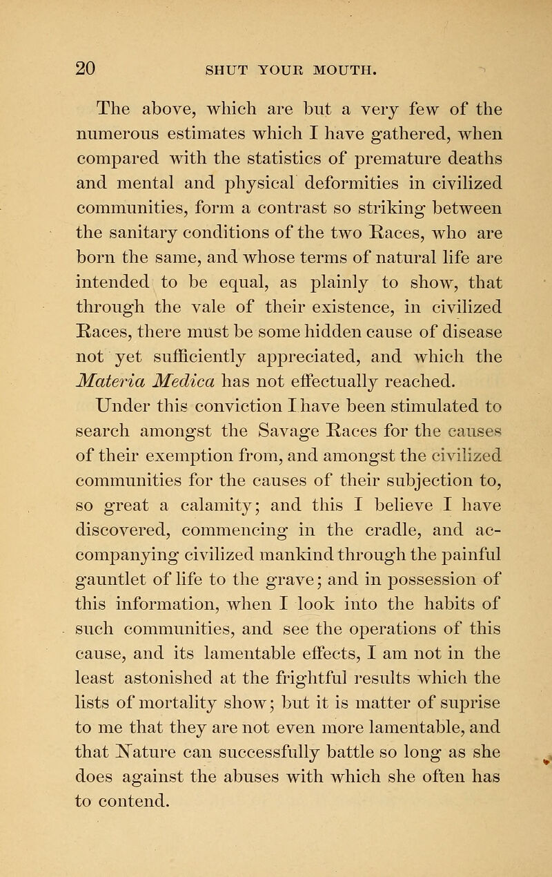 The above, which are but a very few of the numerous estimates which I have gathered, when compared with the statistics of premature deaths and mental and physical deformities in civilized communities, form a contrast so striking between the sanitary conditions of the two Races, who are born the same, and whose terms of natural life are intended to be equal, as plainly to show, that through the vale of their existence, in civilized Kaces, there must be some hidden cause of disease not yet sufficiently appreciated, and which the Materia Medica has not effectually reached. Under this conviction I have been stimulated to search amongst the Savage Races for the causes of their exemption from, and amongst the civilized communities for the causes of their subjection to, so great a calamity; and this I believe I have discovered, commencing in the cradle, and ac- companying civilized mankind through the painful gauntlet of life to the grave; and in possession of this information, when I look into the habits of such communities, and see the operations of this cause, and its lamentable effects, I am not in the least astonished at the frightful i-esults which the lists of mortality show; but it is matter of sup rise to me that they are not even more lamentable, and that ISTature can successfully battle so long as she does against the abuses with which she often has to contend.