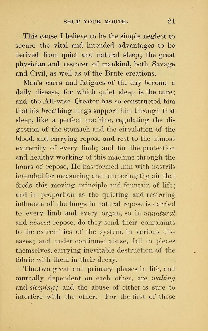 This cause I believe to be the simple neglect to secure the vital and intended advantages to be derived from quiet and natural sleep; the great physician and restorer of mankind, both Savage and Civil, as well as of the Brute creations. Man's cares and fatigues of the day become a daily disease, for which quiet sleep is the cure; and the All-wise Creator has so constructed him that his breathing lungs support him through that sleep, like a perfect machine, regulating the di- gestion of the stomach and the circulation of the blood, and carrying repose and rest to the utmost extremity of every limb; and for the protection and healthy working of this machine through the hours of repose. He has'formed him with nostrils intended for measuring and tempering the air that feeds this moving principle and fountain of life; and in proportion as the quieting and restoring influence of the lungs in natural repose is carried to every limb and every organ, so in unnatural and abused repose, do they send their complaints to the extremities of the system, in various dis- eases; and under continued abuse, fall to j^ieces themselves, carrying inevitable destruction of the fabric with them in their decay. The.two great and primary phases in life, and mutually dependent on each other, are waiving and sleeping^ and the abuse of either is sure to interfere with the other. For the first of these