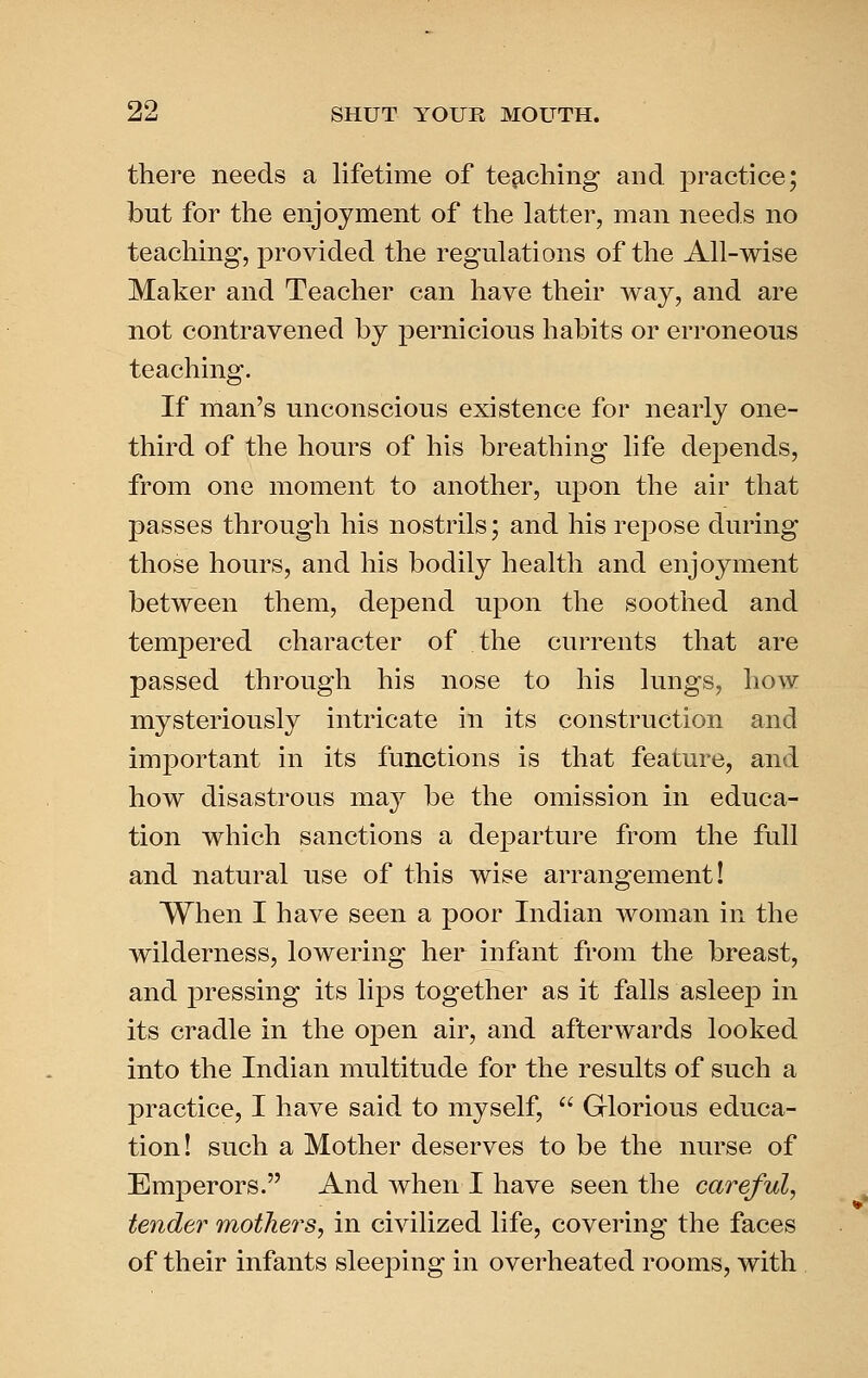 there needs a lifetime of te^-ching and joractice; but for the enjoyment of the latter, man needs no teaching, provided the regulations of the All-wise Maker and Teacher can have their way, and are not contravened by pernicious habits or erroneous teaching. If man's unconscious existence for nearly one- third of the hours of his breathing life dejDends, from one moment to another, upon the air that passes through his nostrils; and his repose during those hours, and his bodily health and enjoyment between them, depend upon the soothed and tempered character of the currents that are passed through his nose to his lungs, how mysteriously intricate in its construction and important in its functions is that feature, and how disastrous may be the omission in educa- tion which sanctions a departure from the full and natural use of this wise arrangement! When I have seen a poor Indian woman in the wilderness, lowering her infant from the breast, and pressing its lips together as it falls asleep in its cradle in the open air, and afterwards looked into the Indian multitude for the results of such a practice, I have said to myself,  Glorious educa- tion! such a Mother deserves to be the nurse of Emperors. And when I have seen the careful, tender mothers, in civilized life, covering the faces of their infants sleeping in overheated rooms, with