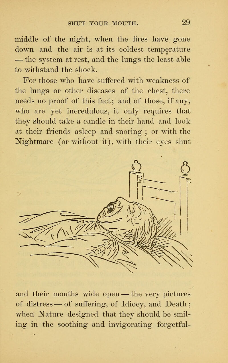 middle of the night, when the fires have gone down and the air is at its coldest temperature — the system at rest, and the lungs the least able to withstand the shock. For those who have suffered with weakness of the lungs or other diseases of the chest, there needs no proof of this fact; and of those, if any, who are yet incredulous, it only requires that they should take a candle in their hand and look at their friends asleep and snoring ; or with the Nightmare (or without it), with their eyes shut and their mouths wide open — the very pictures of distress — of suffering, of Idiocy, and ])eath; when ]S^ature designed that they should be smil- ing in the soothing and invigorating forgetful-
