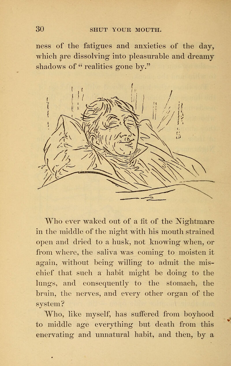 ness of the fatigues and anxieties of the day, which are dissolving into pleasurable and dreamy shadows of  realities gone by. Who ever waked out of a fit of the IN^ightmare in the middle of the night with his mouth strained open and dried to a husk, not knowing when, or from where, the saliva was coming to moisten it again, without being willing to admit the mis- chief that such a habit might be doing to the lungs, and consequently to the stomach, the brain, the nerves, and every other organ of the system? Who, like myself, has suffered from boyhood to middle age everything but death from this enervating and unnatural habit, and then, by a