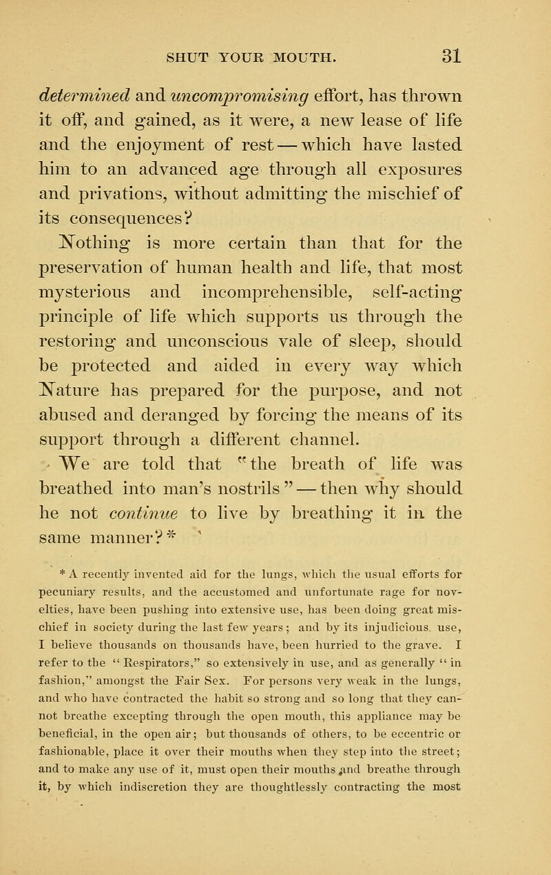 determined and uncomp^'omising effort, has thrown it off, and gained, as it were, a new lease of life and the enjoyment of rest — which have lasted him to an advanced age through all exposures and privations, without admitting the mischief of its consequences? IS^othing is more certain than that for the preservation of human health and life, that most mysterious and incomprehensible, self-acting principle of life which supports us through the restoring and unconscious vale of sleep, should be protected and aided in every way which Mature has prepared for the purpose, and not abused and deranged by forcing the means of its support through a different channel. We are told that the breath of life was breathed into man's nostrils  — then why should he not continue to live by breathing it in the same manner?* * A recently invented aid for tlie lungs, which tlie iisual efforts for pecuniary results, and tlie accustomed and unfortunate rage for nov- elties, have been pushing into extensive use, has been doing great mis- chief in society during the last few years ; and by its injudicious, use, I believe thousands on thousands have, been hurried to the grave. I refer to the  Respirators, so extensively in use, and as generally  in fashion, amongst the Fair Sex. For persons very weak in the lungs, and who have contracted the habit so strong and so long that they can- not breathe excepting through the open mouth, this appliance may be beneficial, in the open air; but thousands of others, to be eccentric or fashionable, place it over their mouths when they step into the street; and to make any use of it, must open their mouths ^nd breathe through it, by which indiscretion they are thoughtlessly contracting the most