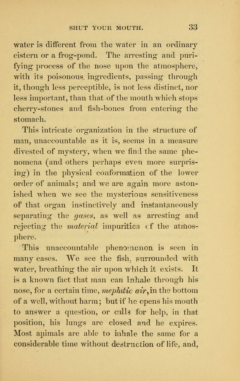 water is different from the water in an ordinary cistern or a frog-pond. The arresting and puri- fying process of the nose njDon the atmosphere, with its poisonous, ingredients, passing through it, though less perceptible, is not less distinct, nor less important, than that of the mouth which stops cherry-stones and fish-bones from entering the stomach. This intricate organization in the structure of man, unaccountable as it is, seems in a measure divested of mystery, when we find the same phe- nomena (and others perhaps even more surpris- ing) in the physical conformation of the lower order of animals; and we are again more aston- ished when we see the mysterious sensitiveness of that organ instinctively and instantaneously separating the gases, as well as arresting and rejecting the material impurities cf the atmos- phere. This unaccountable phenomenon is seen in many cases. We see the fish, surix)unded with water, breathing the air upon which it exists. It is a known fact that man can inhale thi'ough his nose, for a certain time, mephitic air^irv the bottom of a well, without harm; but if he opens his mouth to answer a question, or calls for help, in that position, his lungs are closed and he expires. Most animals are able to inhale the same for a considerable time without destruction of life, and,