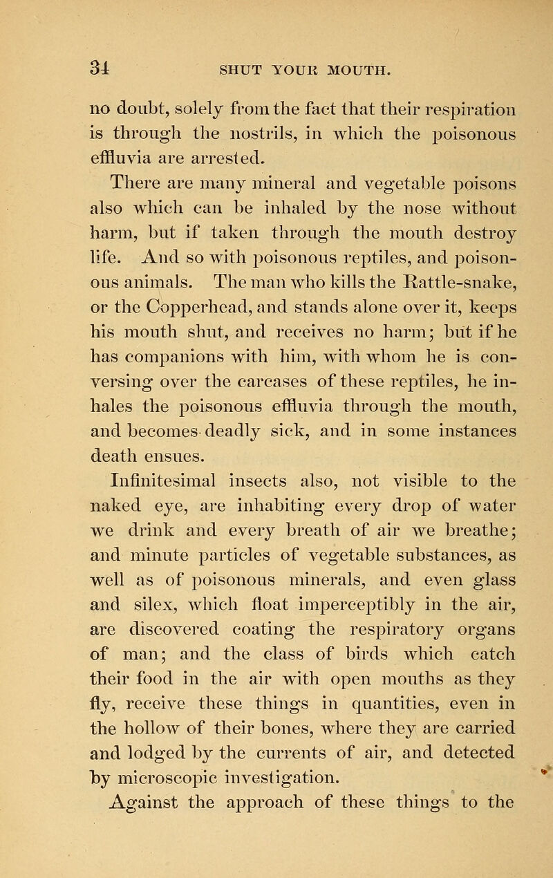 no doubt, solely from the fact that their respiration is through the nostrils, in which the poisonous effluvia are arrested. There are many mineral and vegetable poisons also which can be inhaled by the nose without harm, but if taken through the mouth destroy life. And so with poisonous reptiles, and poison- ous animals. The man who kills the Rattle-snake, or the Copperhead, and stands alone over it, keeps his mouth shut, and receives no harm; but if he has companions with him, with whom he is con- versing over the carcases of these reptiles, he in- hales the poisonous effluvia through the mouth, and becomes deadly sick, and in some instances death ensues. Infinitesimal insects also, not visible to the naked eye, are inhabiting every drop of water we drink and every breath of air we breathe; and minute particles of vegetable substances, as well as of poisonous minerals, and even glass and silex, which float imperceptibly in the air, are discovered coating the respiratory organs of man; and the class of birds which catch their food in the air with open mouths as they fly, receive these things in quantities, even in the hollow of their bones, where they are carried and lodged by the currents of air, and detected by microscopic investigation. Against the aj^proach of these things to the