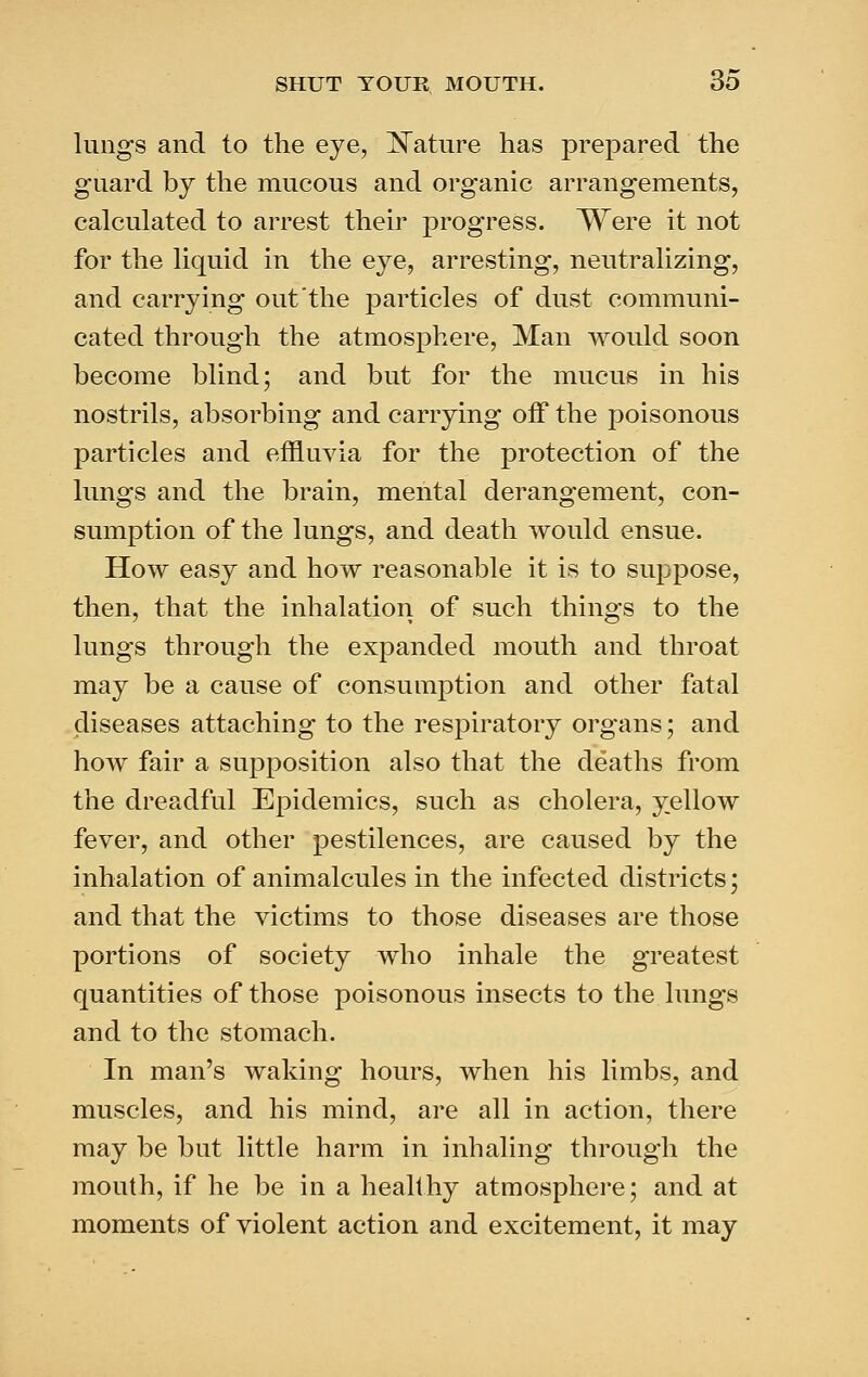 lungs and to the eye, ISTature has prepared the guard by the mucous and organic arrangements, calculated to arrest their progress. Were it not for the liquid in the eye, arresting, neutralizing, and carrying out'the particles of dust communi- cated through the atmosphere, Man would soon become blind; and but for the mucus in his nostrils, absorbing and carrying off the poisonous particles and effluvia for the protection of the lungs and the brain, mental derangement, con- sumption of the lungs, and death would ensue. How easy and how reasonable it is to suppose, then, that the inhalation of such things to the lungs through the expanded mouth and throat may be a cause of consumption and other fatal diseases attaching to the resjDiratory organs; and how fair a supposition also that the deaths from the dreadful Epidemics, such as cholera, yellow fever, and other pestilences, are caused by the inhalation of animalcules in the infected districts; and that the victims to those diseases are those portions of society who inhale the greatest quantities of those poisonous insects to the lungs and to the stomach. In man's waking hours, when his limbs, and muscles, and his mind, are all in action, there may be but little harm in inhaling through the mouth, if he be in a healthy atmosphere; and at moments of violent action and excitement, it may