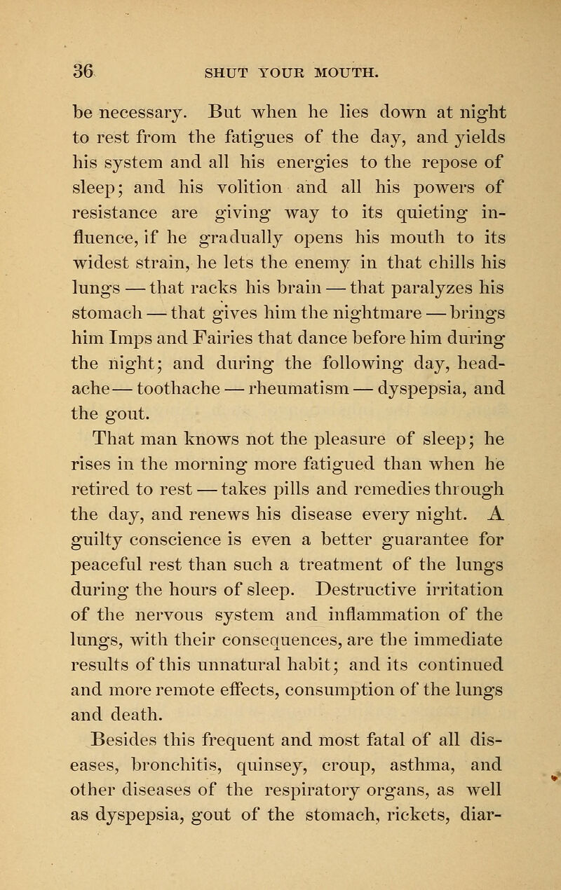 be necessary. But when he lies down at night to rest from the fatigues of the day, and yields his system and all his energies to the repose of sleep; and his volition and all his powers of resistance are giving way to its quieting in- fluence, if he gradually opens his mouth to its widest strain, he lets the enemy in that chills his lungs — that racks his brain — that paralyzes his stomach — that gives him the nightmare — brings him Imps and Fairies that dance before him during the night; and during the following day, head- ache— toothache — rheumatism — dyspepsia, and the gout. That man knows not the pleasure of sleep; he rises in the morning more fatigued than when he retired to rest — takes pills and remedies through the day, and renews his disease every night. A guilty conscience is even a better guarantee for peaceful rest than such a treatment of the lungs during the hours of sleep. Destructive irritation of the nervous system and inflammation of the lungs, with their consequences, are the immediate results of this unnatural habit; and its continued and more remote efiects, consumption of the lungs and death. Besides this frequent and most fatal of all dis- eases, bronchitis, quinsey, croup, asthma, and other diseases of the respiratory organs, as well as dyspepsia, gout of the stomach, rickets, diar-