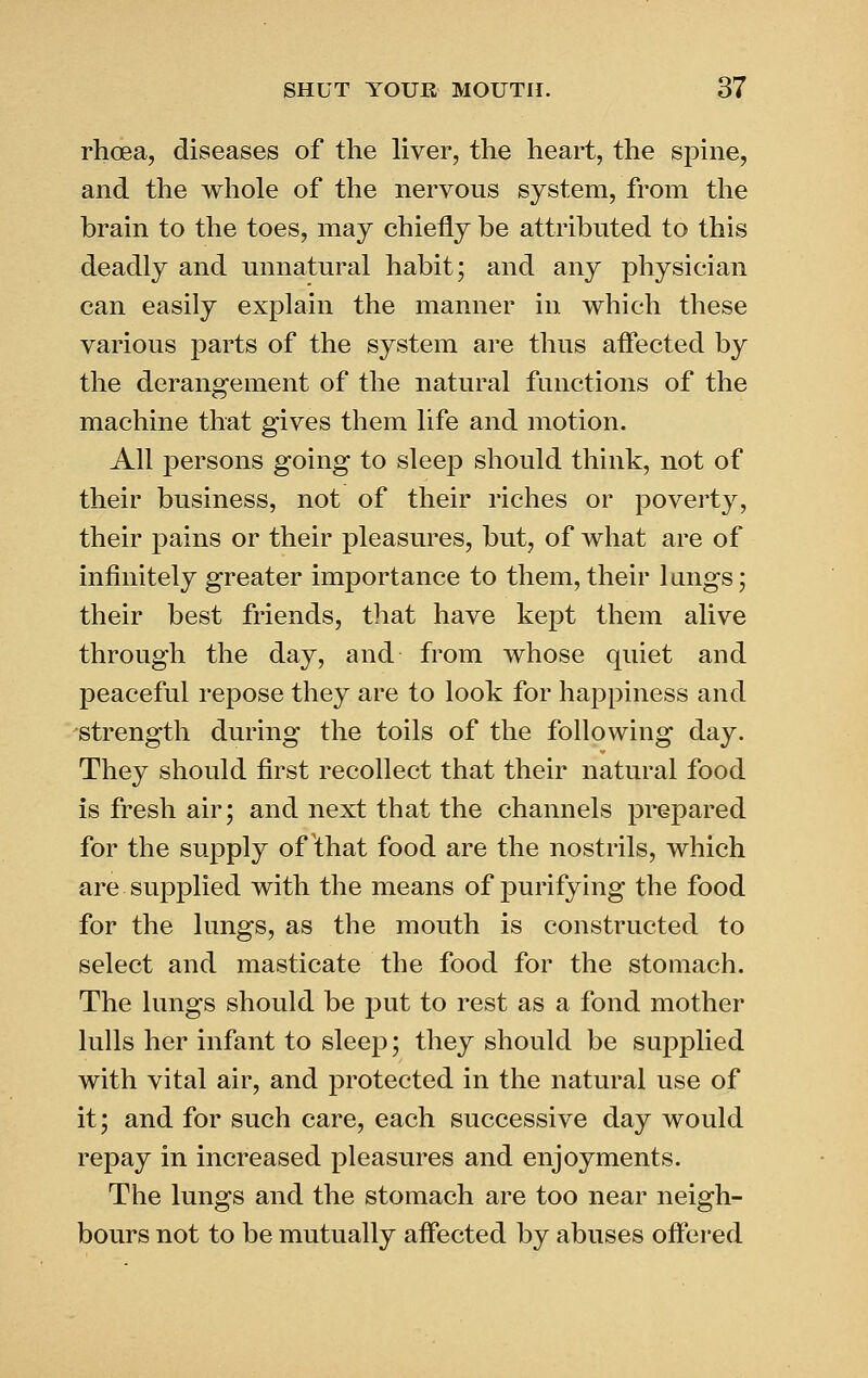 rhoea, diseases of the liver, the heart, the spine, and the whole of the nervous system, from the brain to the toes, may chiefly be attributed to this deadly and unnatural habit; and any physician can easily explain the manner in which these various parts of the system are thus aflected by the derangement of the natural functions of the machine that gives them life and motion. All persons going to slee23 should think, not of their business, not of their riches or poverty, their pains or their pleasures, but, of what are of infinitely greater importance to them, their langs; their best friends, that have kept them alive through the day, and from whose quiet and peaceful repose they are to look for happiness and strength during the toils of the following day. They should first recollect that their natural food is fresh air; and next that the channels prepared for the supply of that food are the nostrils, which are supplied with the means of purifying the food for the lungs, as the mouth is constructed to select and masticate the food for the stomach. The lungs should be init to rest as a fond mother lulls her infant to sleep; they should be supplied with vital air, and protected in the natural use of it; and for such care, each successive day would repay in increased pleasures and enjoyments. The lungs and the stomach are too near neigh- bours not to be mutually affected by abuses offered
