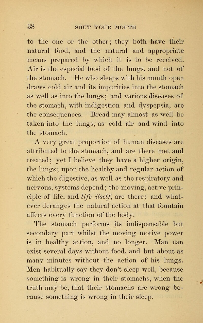 to the one or the other; they both have their natural food, and the natural and appropriate means prepared by which it is to be received. Air is the especial food of the lungs, and not of the stomach. He who sleeps with his mouth open draws cold air and its impurities into the stomach as well as into the lungs; and various diseases of the stomach, with indigestion and dyspepsia, are the consequences. Bread may almost as well be taken into the lungs, as cold air and wind into the stomacho A very great proportion of human diseases are attributed to the stomach, and are there met and treated; yet I believe they have a higher origin, the lungs; upon the healthy and regular action of which the digestive, as well as the respiratory and nervous, systems depend; the moving, active prin- ciple of life, and life itself, are there; and what- ever deranges the natural action at that fountain affects every function of the body. The stomach performs its indispensable but secondary part whilst the moving motive power is in healthy action, and no longer. Man can exist several days without food, and but about as many minutes without the action of his lungs. Men habitually say they don't sleep well, because something is wrong in their stomachs, when the truth may be, that their stomachs are wrong be= cause something is wrong in their sleep.