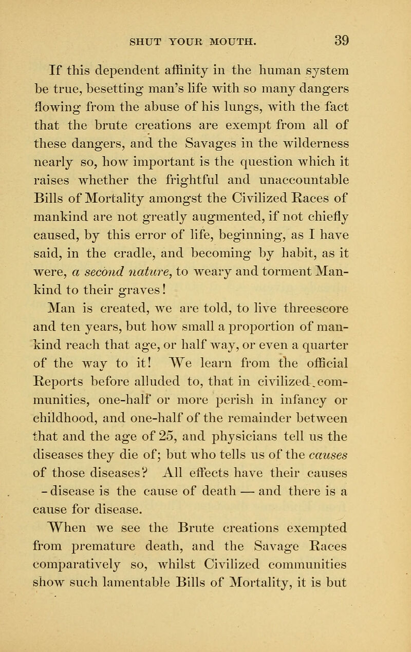 If this dependent affinity in the human system be true, besetting man's hfe with so many dangers flowing from the abuse of his lungs, with the fact that the brute creations are exempt from all of these dangers, and the Savages in the wilderness nearly so, how important is the question which it raises whether the frightful and unaccountable Bills of Mortality amongst the Civilized Races of mankind are not greatly augmented, if not chiefly caused, by this error of life, beginning, as I have said, in the cradle, and becoming by habit, as it were, a second nature, to weary and torment Man- kind to their graves! Man is created, we are told, to live threescore and ten years, but how small a proportion of man- kind reach that age, or half way, or even a quarter of the way to it! We learn from the official Reports before alluded to, that in civilized. com- munities, one-half or more perish in infancy or childhood, and one-half of the remainder between that and the age of 25, and physicians tell us the diseases they die of; but who tells us of the causes of those diseases? All efifects have their causes - disease is the cause of death — and there is a cause for disease. When we see the Brute creations exempted from premature death, and the Savage Races comparatively so, whilst Civihzed communities show such lamentable Bills of Mortality, it is but