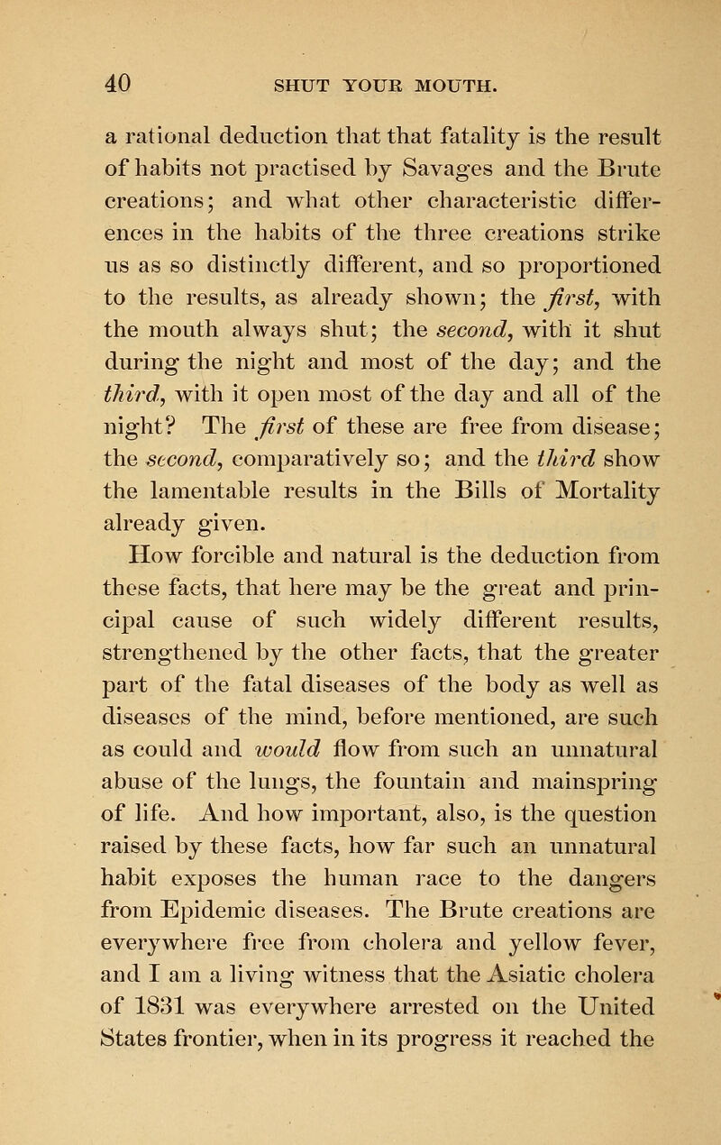 a rational deduction that that fatality is the result of habits not practised by Savages and the Brute creations; and what other characteristic differ- ences in the habits of the three creations strike us as so distinctly different, and so proportioned to the results, as already shown; the first, with the mouth always shut; the second, with it shut during the night and most of the day; and the third., with it open most of the day and all of the night? The first of these are free from disease; the second, comparatively so; and the iliird show the lamentable results in the Bills of Mortality already given. How forcible and natural is the deduction from these facts, that here may be the great and prin- cipal cause of such widely different results, strengthened by the other facts, that the greater part of the fatal diseases of the body as well as diseases of the mind, before mentioned, are such as could and would flow from such an unnatural abuse of the lungs, the fountain and mainspring of life. And how important, also, is the question raised by these facts, how far such an unnatural habit exposes the human race to the dangers from Epidemic diseases. The Brute creations are everywhere free from cholera and yellow fever, and I am a living witness that the Asiatic cholera of 1831 was everywhere arrested on the United States frontier, when in its progress it reached the