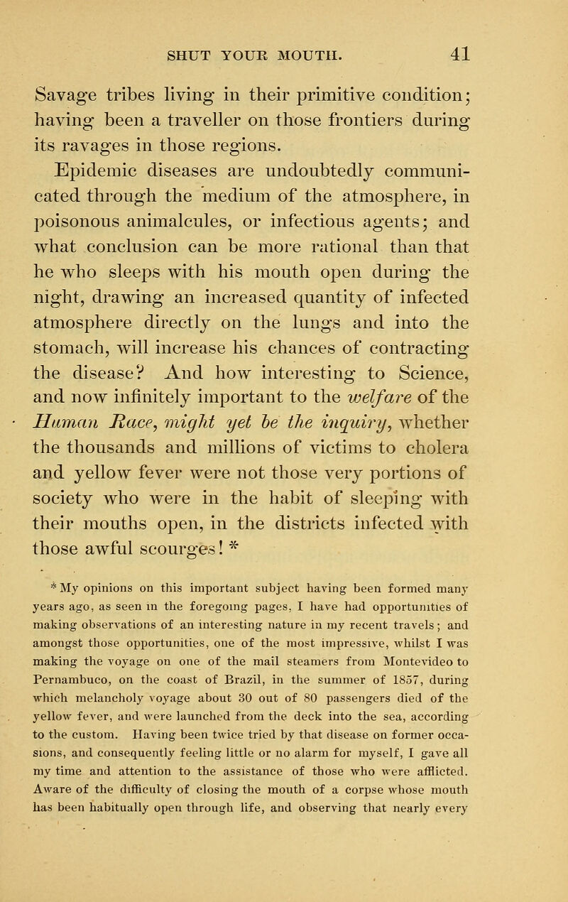 Savage tribes living in their primitive condition; having been a traveller on those frontiers during its ravages in those regions. Epidemic diseases are undoubtedly communi- cated through the medium of the atmosphere, in poisonous animalcules, or infectious agents; and what conclusion can be more rational than that he who sleeps with his mouth open during the night, drawing an increased quantity of infected atmosphere directly on the lungs and into the stomach, will increase his chances of contracting the disease? And how interesting to Science, and now infinitely important to the welfare of the Human Race, might yet he the inquiry, whether the thousands and millions of victims to cholera and yellow fever were not those very portions of society who were in the habit of sleeping with their mouths open, in the districts infected with those awful scourges! * *My opinions on this important subject having been formed many years ago, as seen in the foregoing pages, I have had opportunities of making observations of an interesting nature in my recent travels; and amongst those opportunities, one of the most impressive, whilst I was making the voyage on one of the mail steamers from Montevideo to Pernambuco, on the coast of Brazil, in the summer of 1857, during which melancholy voyage about 30 out of 80 passengers died of the yellow fever, and were launched from the deck into the sea, according to the custom. Having been twice tried by that disease on former occa- sions, and consequently feeling little or no alarm for myself, I gave all my time and attention to the assistance of those who were afflicted. Aware of the difficulty of closing the mouth of a corpse whose mouth has been habitually open through life, and observing that nearly every