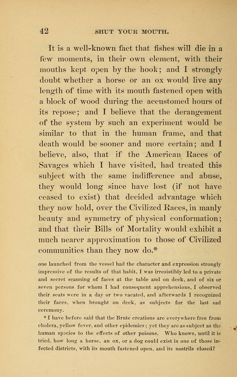 It is a well-known fact that fishes will die in a few moments, in their own element, with their mouths kept open by the hook; and I strongly doubt whether a horse or an ox would live any length of time with its mouth fastened open with a block of wood during the accustomed hours of its repose; and I believe that the derangement of the system by such an experiment would be similar to that in the human frame, and that death would be sooner and more certain; and I believe, also, that if the American Races of Savages which I have visited, had treated this subject with the same indifference and abuse, they would long since have lost (if not have ceased to exist) that decided advantage which they now hold, over the Civilized Races, in manly beauty and symmetry of physical conformation; and that their Bills of Mortality would exhibit a much nearer approximation to those of Civilized communities than they now do.* one launched from the vessel had the character and expression strongly impressive of the results of that habit, I was irresistibly led to a private and secret scanning of faces at the table and on deck, and of six or seven persons for whom I had consequent apprehensions, I observed their seats were in a day or two vacated, and afterwards I recognized their faces, when brought on deck, as subjects for the last sad ceremony. * I have before said that the Brute creations are everywhere free from cholera, yellow fever, and other epidemics ; yet they are as subject as the human species to the effects of other poisons. Who knows, until it is tried, how long a horse, an ox, or a dog could exist in one of those in- fected districts, with its mouth fastened open, and its nostrils closed?