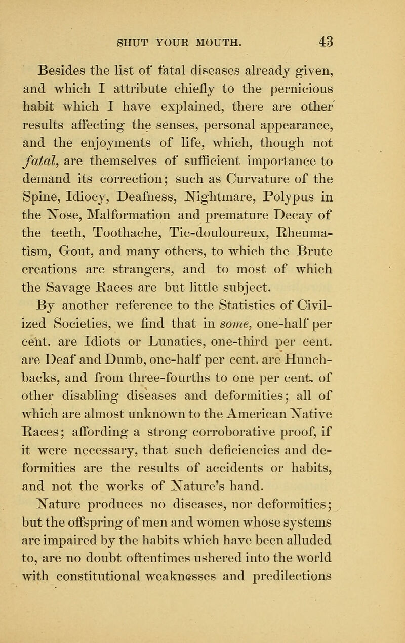 Besides the list of fatal diseases already given, and which I attribute chiefly to the pernicious habit which I have explained, there are other results affecting the senses, personal appearance, and the enjoyments of life, which, though not fatal, are themselves of sufficient importance to demand its correction; such as Curvature of the Spine, Idiocy, Deafness, IS^ightmare, Polypus in the ]N^ose, Malformation and premature Decay of the teeth. Toothache, Tic-douloureux, Rheuma- tism, Gout, and many others, to which the Brute creations are strangers, and to most of which the Savage Races are but little subject. By another reference to the Statistics of Civil- ized Societies, we find that in some, one-half per cent, are Idiots or Lunatics, one-third per cent, are Deaf and Dumb, one-half per cent, are Hunch- backs, and from three-fourths to one per cent, of other disabling diseases and deformities; all of which are almost unknown to the American JlSTative Races; affording a strong corroborative proof, if it were necessary, that such deficiencies and de- formities are the results of accidents or habits, and not the works of ]N^ature's hand. IN^ature produces no diseases, nor deformities; but the offspring of men and women whose systems are impaired by the habits which have been alluded to, are no doubt oftentimes ushered into the world with constitutional weaknesses and predilections