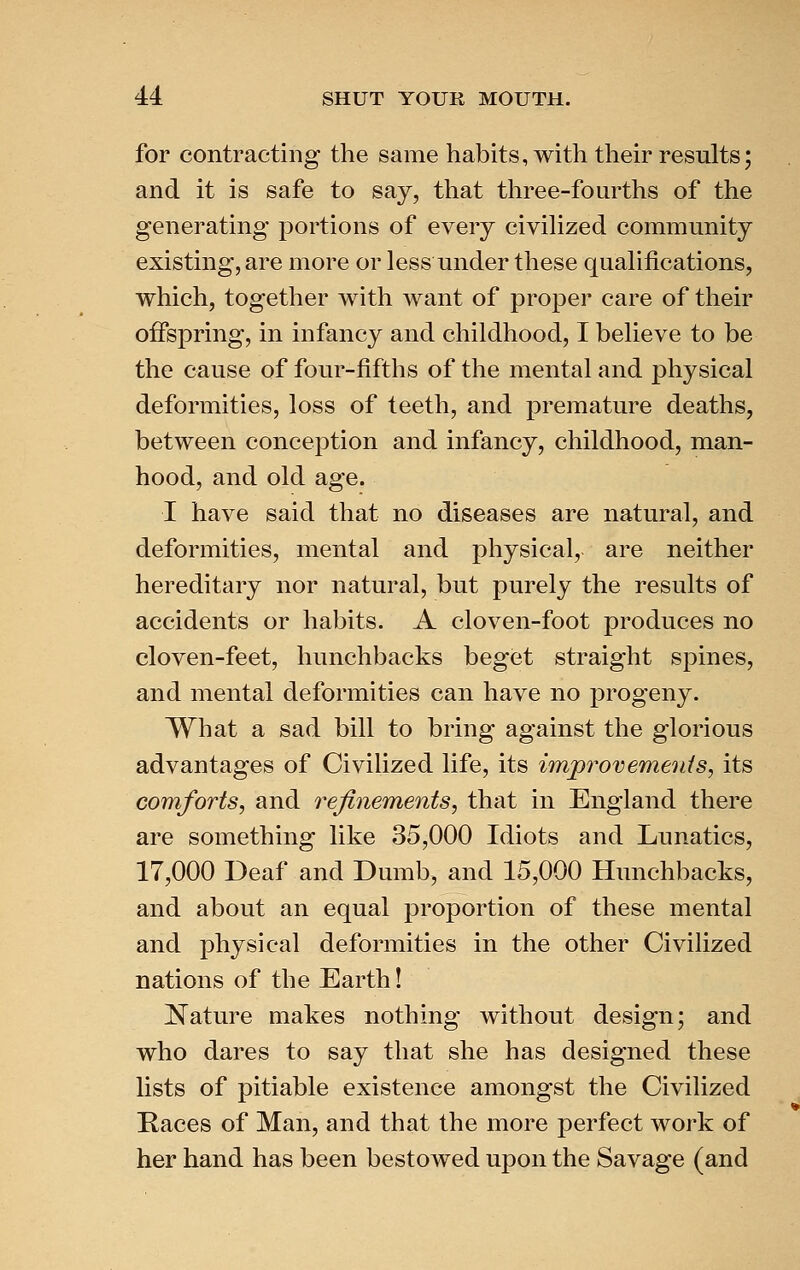 for contracting the same habits, Avith their results; and it is safe to say, that three-fourths of the generating portions of every civiHzed community existing, are more or less under these qualifications, which, together with want of proper care of their offspring, in infancy and childhood, I believe to be the cause of four-fifths of the mental and physical deformities, loss of teeth, and premature deaths, between conception and infancy, childhood, man- hood, and old age. I have said that no diseases are natural, and deformities, mental and physical, are neither hereditary nor natural, but purely the results of accidents or habits. A cloven-foot produces no cloven-feet, hunchbacks beget straight spines, and mental deformities can have no progeny. What a sad bill to bring against the glorious advantages of Civilized life, its improvements, its comforts, and refinements, that in England there are something like 35,000 Idiots and Lunatics, 17,000 Deaf and Dumb, and 15,000 Hunchbacks, and about an equal proportion of these mental and physical deformities in the other Civilized nations of the Earth! Nature makes nothing without design; and who dares to say that she has designed these lists of pitiable existence amongst the Civilized Kaces of Man, and that the more perfect work of her hand has been bestowed upon the Savage (and