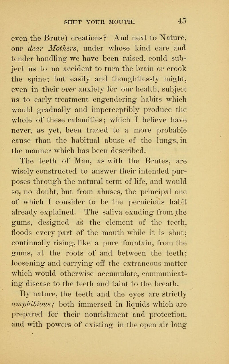 even the Brute) creations? And next to Nature, our dear Mothers, under whose kind care and tender handhng we have been raised, could sub- ject us to no accident to turn the brain or crook the spine; but easily and thoughtlessly might, even in their over anxiety for our health, subject us to early treatment engendering habits which would gradually and imperceptibly produce the whole of these calamities; which I believe have never, as yet, been traced to a more probable cause than the habitual abuse of the. lungs, in the manner which has been described. The teeth of Man, as with the Brutes, are wisely constructed to answer their intended pur- poses through the natural term of life, and would soj no doubt, but from abuses, the principal one of which I consider to be the pernicious habit already explained. The saliva exuding from the gums, designed a^ the element of the teeth, floods every part of the mouth while it is shut; continually rising, like a pure fountain, from the gums, at the roots of and between the teeth; loosening and carrying off the extraneous matter which would otherwise accumulate, communicat- ing disease to the teeth and taint to the breath. By nature, the teeth and the eyes are strictly amphibious; both immersed in liquids which are prepared for their nourishment and protection, and with powers of existing in the open air long